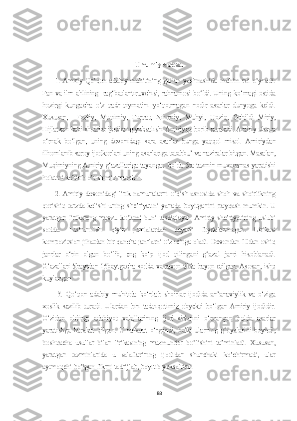                                                      Umumiy xulosa.
          1.  Amiriy  Qo‘qon  adabiy  muhitining  gullab  yashnashida  muhim   rol  o‘ynadi.
Fan va ilm ahlining   rag‘batlantiruvchisi, rahnamosi bo‘ldi. Uning ko‘magi ostida
hozirgi   kungacha   o‘z   qadr-qiymatini   yo‘qotmagan   nodir   asarlar   dunyoga   keldi.
Xususan,     Fazliy,   Muqimiy,   Furqat,   Nihoniy,   Muhyi,   Hoziq,   Ochildi   Miriy,
Hijlatxon kabi shoirlar ijodining yuksalishi Amiriyga borib taqaladi. Amiriy ularga
o‘rnak   bo‘lgan,   uning   devonidagi   sara   asarlar   bunga   yaqqol   misol.   Amiriydan
ilhomlanib saroy ijodkorlari uning asarlariga tatabbu’ va naziralar bitgan. Masalan,
Muqimiyning Amiriy g‘azallariga tayangan holda 5ta tazmin muxammas yaratishi
holatini keltirib o‘tishimiz mumkin.
          2.   Amiriy   devonidagi   lirik  namunalarni   o‘qish   asnosida   shoh   va  shoirlikning
qorishiq   tarzda   kelishi  uning  she’riyatini   yanada  boyitganini  payqash   mumkin.  U
yaratgan   lirikaning   mavzu   ko‘lami   buni   tasdiqlaydi.   Amiriy   she’riyatining   uslubi
sodda.   Tushunilishi   qiyin   jumlalardan   deyarli   foydalanmagan.   Lirikasi
kompozitsion jihatdan bir qancha janrlarni o‘z ichiga oladi. Devondan 10dan oshiq
janrlar   o‘rin   olgan   bo‘lib,   eng   ko‘p   ijod   qilingani   g‘azal   janri   hisoblanadi.
G‘azallari 5baytdan 16baytgacha sodda va ravon tilda bayon etilgan. Asosan, ishq
kuylangan.
          3.   Qo‘qon   adabiy   muhitida   ko‘plab   shoirlar   ijodida   an’anaviylik   va   o‘ziga
xoslik   sezilib   turadi.   Ulardan   biri   tadqiqotimiz   obyekti   bo‘lgan   Amiriy   ijodidir.
O‘zidan   oldingi   adabiyot   vakillarining   ijod   sirlarini   o‘rgangan   holda   asarlar
yaratishga   harakat   qilgan.   U   nafaqat   o‘rgandi,   balki   ularning   g‘oyalarini   boyitdi,
boshqacha   usullar   bilan   lirikasining   mazmundor   bo‘lishini   ta’minladi.   Xususan,
yaratgan   tazminlarida   u   salaflarining   ijodidan   shunchaki   ko‘chirmadi,   ular
aytmoqchi bo‘lgan fikrni tadrijlab, boyitib yuksaltirdi.
88 