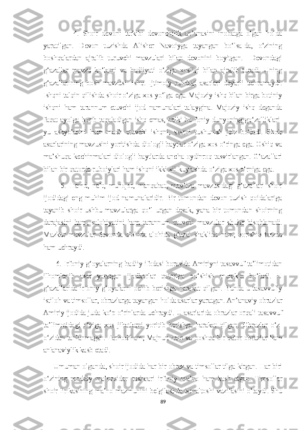                 4.   Shoir   devoni   tarkibi   devonchilik   an’anasini   inobatga   olgan   holda
yaratilgan.   Devon   tuzishda   Alisher   Navoiyga   tayangan   bo‘lsa-da,   o‘zining
boshqalardan   ajralib   turuvchi   mavzulari   bilan   devonini   boyitgan.     Devondagi
g‘azallar   mavzu   ko‘lami   va   badiiyati   o‘ziga   xosligi   bilan   ajralib   turadi.   Uning
g‘azallarining   bosh   mavzusi   -ishq.   Ijtimoiy   ruhdagi   asarlari   deyarli   uchramaydi.
Ishqni talqin qilishda shoir o‘ziga xos yo‘lga ega. Majoziy ishq bilan birga botiniy
ishqni   ham   tarannum   etuvchi   ijod   namunalari   talaygina.   Majoziy   ishq   deganda
faqat ayolga borib taqaladigan ishq emas, balki bu foniy dunyoning go‘zalliklari-
yu   ashyolarini   ham   madh   etuvchi   ishqni,   asarni   tushunish   joiz   bo‘ladi.   Shoir
asarlarining mavzusini yoritishda diologli baytlar o‘ziga xos o‘ringa ega. Oshiq va
ma’shuqa kechinmalari diologli baytlarda ancha oydinroq tasvirlangan. G‘azallari
bilan bir qatorda ruboiylari ham ishqni ikki xil kuylashda o‘ziga xos o‘rniga ega. 
          5.   Hamd,   na’t,   munojot,   manqabat,   mav’iza   mavzusidagi   g‘azallari   shoir
ijodidagi   eng   muhim   ijod   namunalaridir.   Bir   tomondan   devon   tuzish   qoidalariga
tayanib   shoir   ushbu   mavzularga   qo‘l   urgan   desak,   yana   bir   tomondan   shoirning
darajasini   ham,   salohiyatini   ham   tarannum   etuvchi   mavzular   shular   hisoblanadi.
Mazkur   mavzular   devonda   alohida-alohida   g‘azal   shaklida   ham,   qorishiq   tarzda
ham uchraydi.
       6. Irfoniy g‘oyalarning badiiy ifodasi borasida Amiriyni tasavvuf ta’limotidan
ilhomlanib   asar   yaratgan   ijodkorlar   qatoriga   qo‘shish   mumkin   bo‘ladi.   U
g‘azallarida   irfoniy   g‘oyalarni   ochib   berishga   harakat   qilgan.   Bunda   u   tasavvufiy
istiloh va timsollar, obrazlarga tayangan holda asarlar yaratgan. An’anaviy obrazlar
Amiriy ijodida juda ko‘p o‘rinlarda uchraydi. U asarlarida obrazlar orqali tasavvuf
ta’limotidagi   o‘ziga   xos   jihatlarni   yoritib   berishga   harakat   qilgan.   Obrazlar   o‘z-
o‘zidan tanlanmagan. Farhod ham, Majnun ham va boshqa bir qator obrazlar ham
an'anaviylik kasb etadi.
      Umuman olganda, shoir ijodida har bir obraz va timsollar tilga kirgan. Har biri
o‘zining   moddiy   ma’nosidan   tashqari   irfoniy   ma’no   ham   kasb   etgan.   Timsollar
shoir lirikasining ma’no-mazmunini belgilashda tamaltoshi vazifasini o‘taydi. Shu
89 