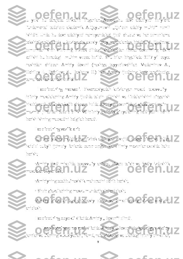 u   yoki   bu   darajada   to‘xtalib   o‘tganlar.   Ammo   bu   davr   adabiyoti   bo‘yicha
fundamental   tadqiqot   akademik   A.Qayumovni   „Qo‘qon   adabiy   muhiti“   nomli
ishidir.   Unda   bu   davr   adabiyoti   namoyandalari   ijodi   chuqur   va   har   tomonlama
tekshirilganligi   bois   u   hozirgacha   asosiy   ilmiy   manbalardan   biridir.   M.   Qodirova
tomonidan   shoh-shoirning   o‘zbek   tilidagi   she’rlaridan   iborat   devonining   nashr
etilishi   bu   boradagi     muhim   voqea   bo‘ldi.   Shu   bilan   birgalikda   2017-yil   qayta
nashrdan   chiqqan   Amiriy   devoni   (nashrga   tayyorlovchilar:   Madaminov   A.,
Ochilov   E.,   Qobilova   Z.,   Davlatov   O.)   ham   Amiriy   ijodining   keng   targ‘ibotiga
tamal toshlaridan biri bo‘ldi.
            Tadqiqotning   maqsadi .   Dissertatsiyadan   ko‘zlangan   masad     tasavvufiy   -
irfoniy   masalalarning   Amiriy   ijodida   talqin   qilinishi   va   ifodalanishini   o‘rganish
hisoblanadi. Shundan kelib chiqqan holda Amiriy „Devon“idagi g‘azallarni ma’no-
mazmun  jihatidan  tadqiq  qilish  va  irfoniy-ma’rifiy  g‘oyalarning  badiiyatini   ochib
berish ishning maqsadini belgilab beradi.
         Tadqiqotning vazifalari:
•Qo‘qon   adabiy   muhitining   o‘zbek   adabiyoti   rivojida   tutgan   o‘rni   va   roliga
istiqlol   tufayli   ijtimoiy   fanlarda   qaror   topgan   xolis   ilmiy   mezonlar   asosida   baho
berish;
•Amiriy   ijodi   misolida   tasavvufiy   an’ana,   o‘zaro   ta’sir   va   ijodiy   izdoshlik
masalalarini yoritish;
•Amiriyning tatabbu’navislik mahoratini ochib berish;
• Shoir g‘azallarining mavzu mundarijasini aniqlash;
•Amiriy   g‘azallaridagi   an’anaviy   obraz   va   timsollarning   o‘ziga   xosligini
aniqlash.
Tadqiqotning obyekti  sifatida Amiriy „Devon“i olindi.
                Tadqiqotning   predmeti   sifatida   Amiriy   „Devon“ida   keltirilgan   she’riy
janrlar va ularning xususiyatlari, hamd, na’t g‘azallar va ulardagi irfoniy timsollar,
9 