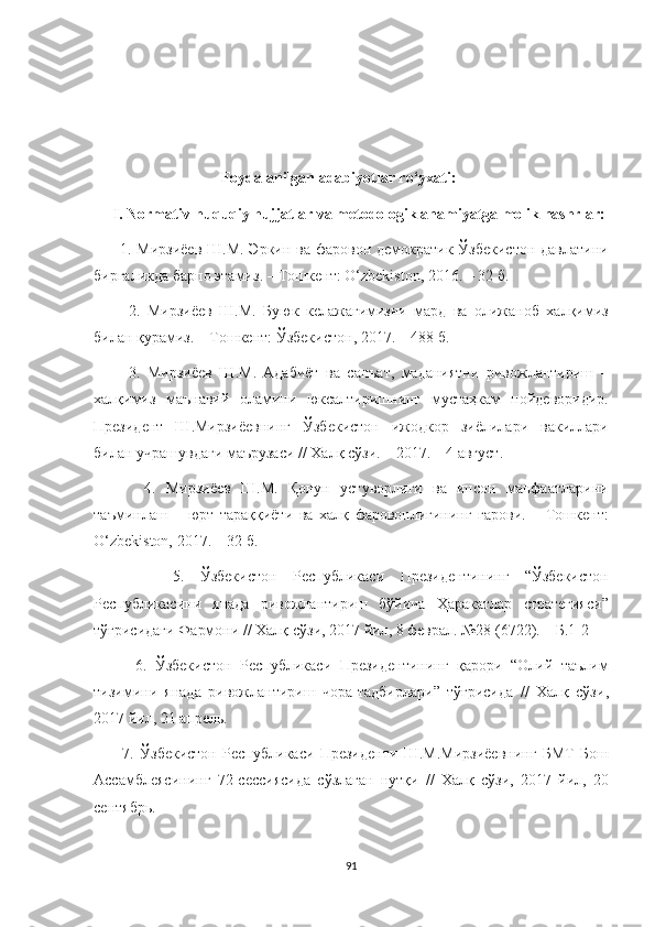                                   Foydalanilgan adabiyotlar ro‘yxati:
     I. Normativ-huquqiy hujjatlar va metodologik ahamiyatga molik nashrlar:
         1.   Мирзиёев   Ш . М .   Эркин   ва   фаровон   демократик   Ўзбекистон   давлатини
биргаликда   барпо   этамиз . –  Тошкент : O‘zbekiston, 2016. – 32  б . 
          2.   Мирзиёев   Ш . М .   Буюк   келажагимизни   мард   ва   олижаноб   халқимиз
билан   қурамиз . –  Тошкент :  Ўзбекистон , 2017. – 488  б . 
          3.   Мирзиёев   Ш . М .   Адабиёт   ва   санъат ,   маданиятни   ривожлантириш   –
халқимиз   маънавий   оламини   юксалтиришнинг   мустаҳкам   пойдеворидир .
Президент   Ш . Мирзиёевнинг   Ўзбекистон   ижодкор   зиёлилари   вакиллари
билан   учрашувдаги   маърузаси  //  Халқ   сўзи . – 2017. – 4  август .
          4.   Мирзиёев   Ш . М .   Қонун   устуворлиги   ва   инсон   манфаатларини
таъминлаш   –   юрт   тараққиёти   ва   халқ   фаровонлигининг   гарови .   –   Тошкент :
O‘zbekiston, 2017. – 32  б .
          5.   Ўзбекистон   Республикаси   Президентининг   “ Ўзбекистон
Республикасини   янада   ривожлантириш   бўйича   Ҳаракатлар   стратегияси ”
тўғрисидаги   Фармони  //  Халқ   сўзи , 2017  йил , 8  феврал . №28 (6722). –  Б .1-2 
          6.   Ўзбекистон   Республикаси   Президентининг   қарори   “ Олий   таълим
тизимини   янада   ривожлантириш   чора - тадбирлари ”   тўғрисида   //   Халқ   сўзи ,
2017  йил , 21  апрель . 
          7.   Ўзбекистон   Республикаси   Президенти   Ш . М . Мирзиёевнинг   БМТ   Бош
Ассамблеясининг   72- сессиясида   сўзлаган   нутқи   //   Халқ   сўзи ,   2017   йил ,   20
сентябрь . 
91 