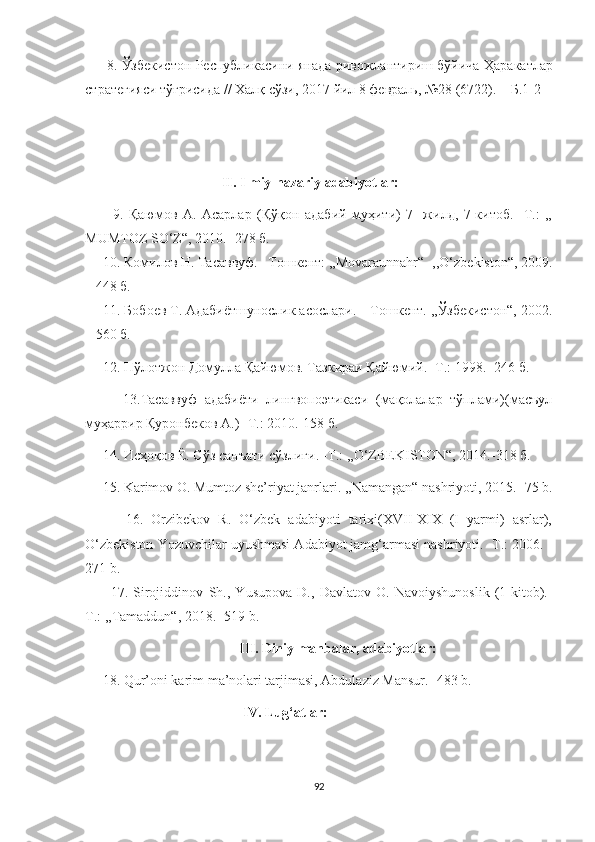          8.   Ўзбекистон   Республикасини   янада   ривожлантириш   бўйича   Ҳаракатлар
стратегияси   тўғрисида  //  Халқ   сўзи , 2017  йил  8  февраль , №28 (6722). –  Б .1-2
                                        
                                        II. Ilmiy-nazariy adabiyotlar:
          9.   Қаюмов   A.   Асарлар   (Қўқон   адабий   муҳити)   7-   жилд,   7-китоб.   -Т.:   ,,
MUMTOZ SO‘Z“, 2010. -278 б.
     10. Комилов Н. Тасаввуф. –Тошкент: ,,Movaraunnahr“ -,,O‘zbekiston“, 2009.
– 448 б.
     11. Бобоев Т. Адабиётшунослик асослари. – Тошкент. ,,Ўзбекистон“, 2002.
– 560 б.
     12. Пўлотжон Домулла Қайюмов. Тазкираи Қайюмий. -Т.: 1998. -246 б.
          13.Тасаввуф   адабиёти   лингвопоэтикаси   (мақолалар   тўплами)(масъул
муҳаррир Қуронбеков А.) -Т.: 2010.-158 б.
     14. Исҳоқов Ё. Сўз санъати сўзлиги. -Т.: ,,O‘ZBEKISTON“, 2014.-318 б.
     15. Karimov  O . Mumtoz she’riyat janrlari. ,,Namangan“ nashriyoti, 2015.  - 75 b.
          16.   Orzibekov   R.   O‘zbek   adabiyoti   tarixi(XVII-XIX   (I   yarmi)   asrlar),
O‘zbekiston Yozuvchilar uyushmasi Adabiyot jamg‘armasi nashriyoti. -T.: 2006. -
271 b.
          17.   Sirojiddinov   Sh. ,   Yusupova   D. ,   Davlatov   O .   Navoiyshunoslik   (1-kitob).-
T.: ,,Tamaddun“, 2018. -519 b.
                                             III.   Diniy manbalar, adabiyotlar:  
     18. Qur’oni karim ma’nolari tarjimasi, Abdulaziz Mansur.- 483 b.
                                             IV. Lug‘atlar:
92 