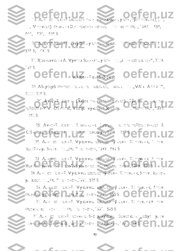          19. Алишер Навоий асарлари тилининг изоҳли луғати, тўрт томлик (I, II,
III, IV томлар).  Фозилов Э.И. таҳрири остида. – Тошкент: Фан, 1983. – 656; –
644; – 624; – 636  б.
         2 0 . Алишер Навоий: қомусий луғат. I, II жилд. – Тошкент: Sharq, 2016. –
536 б; – 480  б.
     21. Ҳожиаҳмедов А. Мумтоз бадиият луғати. -Т.: ,,Янги аср авлоди“, 2008.
193 б.
                                             V. Бадиий адабиётлар:
      23. Абдурауф Фитрат. Танланган  асарлар, II жилд. -Т.: ,,МАЪНАВИЯТ“,
2000.-206 б.
          24.   Амирий.   Девон.   (Ўзбек   тилидаги   шеърлар).   Сўз   боши.   Нашрга
тайёрловчи М. Қодирова, Масъул муҳаррир Х. Расул. – Тошкент: Фан, 1972.
– 360 б.
        25.   Амирий.   Девон.   2   жилдлик.   1-жилд.   Нашрга   тайёрловчилар   З.
Қобилова, О.Давлатов – Тошкент: Тамаддун, 2017. – 331 б.
          26.   Алишер   Навоий.   Мукаммал   асарлар   тўплами.   20   томлик ,   1 -   том.
Бадойиъ ул бидоя.  - Т .:   ,, Фан“ нашриёти ,  1987 .   - 6 89  б .
          27.   Алишер   Навоий.   Мукаммал   асарлар   тўплами.   20   томлик.   3-   том.
Хазойин ул-маоний. Ғаройиб ус- сиғар. -Т.: Фан нашриёти, 1988. -575 б.
     28. Алишер Навоий. Мукаммал асарлар тўплами. 20 томлик ,  5 - том. Бадоеъ
ул васат. Т.: „Фан“ нашриёти,1990. - 526 б.
          29.   Алишер   Навоий.   Мукаммал   асарлар   тўплами.   20   томлик ,   6- том.
Фавойид ул-кибар.  - Т.: „Фан“ нашриёти,1990.  - 555 б.
          30.   Алишер   Навоий.   Мукаммал   асарлар   тўплами.   20   томлик.8 -   том.
Фарҳод ва Ширин. -Т.: Фан нашриёти, 1991. -595 б.
          31.   Алишер   Навоий.Тарихи   анбиё   ва   ҳукамо.   -Самарқанд:   Ғафур   Ғулом
номидаги Адабиёт ва санъат нашриётининг бўлими, 1990.-138 б.
93 