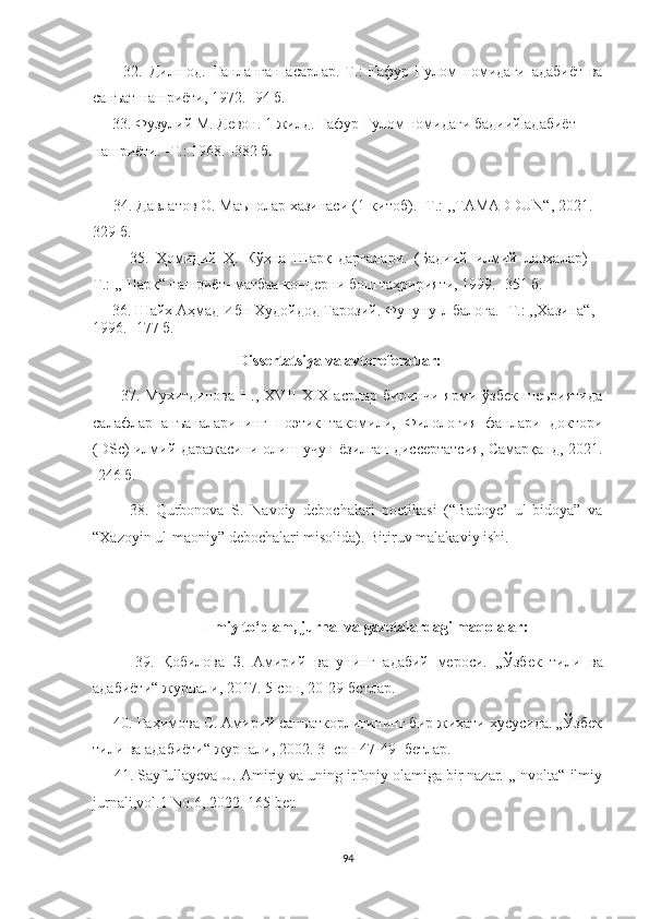           32.   Дилшод.   Танланган   асарлар.-Т.:   Ғафур   Ғулом   номидаги   адабиёт   ва
санъат нашриёти, 1972. -94 б.
     33. Фузулий М. Девон. 1 жилд. Ғафур Ғулом номидаги бадиий адабиёт 
нашриёти. -Т.: 1968. -382 б .
     34. Давлатов О. Маънолар хазинаси (1-китоб). -Т.: ,,TAMADDUN“, 2021. -
329 б.
          35.   Ҳомидий   Ҳ.   Кўҳна   Шарқ   дарғалари.   (Бадиий   илмий   лавҳалар)   –
Т.: ,,Шарқ“ нашриёт- матбаа концерни бош таҳририяти, 1999. -351 б.
      36.  Шайх Аҳмад Ибн Худойдод Тарозий. Фунуну - л балоға.  - Т. :   ,, Хазина“ , 
1996 .   - 177 б.
                                      Dissertatsiya va avtoreferatlar:
          37.   Мухитдинова   Н.,   XVII-XIX   асрлар   биринчи   ярми   ўзбек   шеъриятида
салафлар   анъаналарининг   поэтик   такомили,   Филология   фанлари   доктори
(DSc) илмий даражасини олиш учун ёзилган диссертатсия, Самарқанд, 2021.
-246 б.
          38.   Qurbonova   S.   Navoiy   debochalari   poetikasi   (“Badoye’   ul-bidoya”   va
“Xazoyin ul-maoniy” debochalari misolida). Bitiruv malakaviy ishi.  
                             Ilmiy to‘plam, jurnal va gazetalardagi maqolalar:
          39.   Қобилова   З.   Амирий   ва   унинг   адабий   мероси.   „Ўзбек   тили   ва
адабиёти“ журнали ,  2017. 5 - сон, 20-29-бетлар.
     40. Раҳимова С. Амирий санъаткорлигининг бир жиҳати хусусида. „Ўзбек
тили ва адабиёти“ журнали, 2002. 3 -  сон 47 - 49 -  бетлар.
       41 . Sayfullayeva U.  Amiriy va uning irfoniy olamiga bir nazar. ,,Involta“ ilmiy
jurnali,vol.1 No.6, 2022. 165-bet.
94 