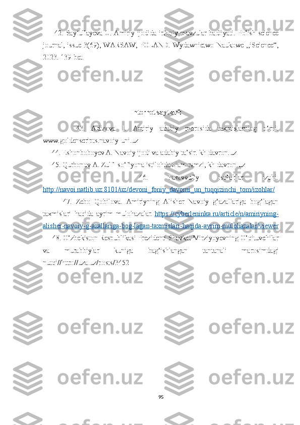          42.   Sayfullayeva U. Amiriy ijodida irfoniy mavzular badiiyati.   Polish science
journal,   issue   3(69),   WARSAW,   POLAND.   Wydawnictwo   Naukowe   ,,iScience“,
2023. 139-bet.
                                                             
                                                                     
                                                                        Internet saytlari:
          43.   Adizova   I .   Amiriy   adabiy   m erosida   taxmislarning   o‘rni.
www.goldenscripts.navoiy-uni.uz
     44.  Eshonboboyev А. Navoiy ijodi va adabiy ta’sir. kh-davron.uz
     45. Qurbonov  А . Zulf- so‘fiyona istilohda olam ramzi, kh-davron.uz
          46.   Tasavvufiy   istilohlar   izohi.
http://navoi.natlib.uz:8101/uz/devoni_foniy_davomi_un_tuqqizinchi_tom/izohlar/
          47.   Zebo   Qobilova.   Amiriyning   Alisher   Navoiy   g‘azallariga   bog‘lagan
taxmislari   haqida   ayrim   mulohazalar.   https    ://    cyberleninka    .   ru    /   article    /   n   /   amiriyning    -  
alisher    -   navoiy    -   g   -   azallariga    -   bog    -   lagan    -   taxmislari    -   haqida    -   ayrim    -   mulohazalar    /   viewer   
      48. O‘zbekiston Respublikasi Prezidenti Shavkat Mirziyoyevning O‘qituvchilar
va   murabbiylar   kuniga   bag‘ishlangan   tantanali   marosimdagi
nutqi//http://uza.uz/posts/3452
95 