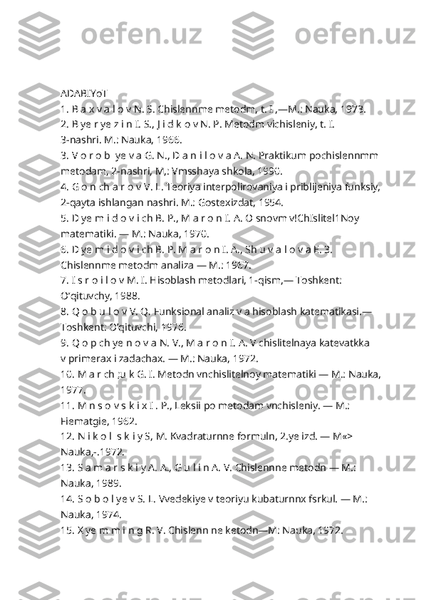 ADABIYoT
1. B a x v a l o v N. S. Chislennme metodm, t. I ,—M.: Nauka, 1973.
2. B ye r ye z i n I. S., J i d k o v N. P. Metodm vichisleniy, t. I.
3-nashri. M.: Nauka, 1966.
3. V o r o b  ye v a G. N., D a n i l o v a A. N. Praktikum pochislennmm
metodam, 2-nashri, M,: Vmsshaya shkola, 1990.
4. G o n ch a r o v  V.  L. Teoriya interpolirovaniya i priblijeniya funksiy, 
2-qayta ishlangan nashri. M.: Gostexizdat, 1954.
5. D ye m i d o v i ch B. P., M a r o n I. A. O snovm v!ChIslitel1Noy 
matematiki. — M.: Nauka, 1970.
6. D ye m i d o v i ch B. P. M a r o n I. A., Sh u v a l o v a E. 3. 
Chislennme metodm analiza — M.: 1967.
7. I s r o i l o v M. I. Hisoblash metodlari, 1-qism,— Toshkent: 
O’qituvchy, 1988.
8. Q o b u l o v V. Q. Funksional analiz v a hisoblash katematikasi.— 
Toshkent: O’qituvchi, 1976.
9. Q o p ch ye n o v a N. V., M a r o n I. A. V chislitelnaya katevatkka
v primerax i zadachax. — M.: Nauka, 1972.
10. M a r ch ;u k G. I. Metodn vnchislitelnoy matematiki — M.: Nauka,
1977.
11. M n s o v s k i x I . P., Leksii po metodam vnchisleniy. — M.:
Fiematgie, 1962.
12. N i k o l  s k i y S, M. Kvadraturnne formuln, 2.ye izd. — M«>
Nauka,-.1972.
13. S a m a r s k i y A. A., G u l i n A. V. Chislennne metodn — M.:
Nauka, 1989.
14. S o b o l ye v S. L. Vvedekiye v teoriyu kubaturnnx fsrkul. — M.:
Nauka, 1974.
15. X ye m m i n g R. V. Chislenn ne ketodn—M: Nauka, 1972. 