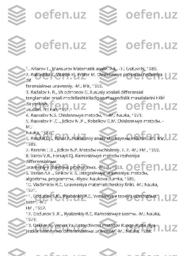 1. Azlarov T., Mansurov Matematik analiz. 2-k,. -T.: Usituvchi, 1989.
2. Babushka I., Vitasek E., Prater M. Chislenn ы ye prosess ы  resheniya 
dif 
ferensialn ы x uravneniy. -M.: Mir, 1969.
3. Badalov F. B., Sh odmonov G. Xususiy xosilali differensial 
tenglamalar orsali modellashtiriladigan muxandislik masalalarini EXM 
da yechish
usullari. -T.: Fan, 1991.
4. Baxvalov N.S. Chislenn ы ye metod ы , 1. -M.: Nauka, 1973.
5. Baxvalov H .C ., Jidkov N .P ., Kobelkov G.M. Chislenn ы ye metod ы . -
M.:
Nauka, 1987.
6. Bendat Dj ., Pirsol A. Prikladnoy analiz sluchayn ы x velichin. -M.: Mir,
1989.
7. Berezin I .S ., Jidkov N.P. Metod ы  v ы chisleniy. T. 2. -M.: FM , 1959.
8. Vazov V.R., Forsayt Dj. Raznostn ы ye metod ы  resheniya 
differensialn ы x
uravneniy v chastn ы x proizvodn ы x. -M.: IL, 1963.
9. Verlan A.F ., Sizikov V. S. Integralnыye uravneniya: metodы, 
algoritmы, programmы. -Kiyev: Naukova dumka, 1986.
10. Vladimirov B.C. Uravneniya matematicheskoy fiziki. -M.: Nauka, 
1971.
11. Godunov S.K ., Ryabenkiy B.C. Vvedeniye v teoriyu raznostnыx 
sxem. -M.:
FM , 1962.
12. Godunov S .K ., Ryabenkiy B.C. Raznostnыye sxemы. -M.: Nauka, 
1973.
13. Dekker K., Verver Ya. Ustoychivost metodov Runge-Kutta dlya 
jestkix nelineynыx differensialnыx uravneniy. -M.: Nauka, 1988. 