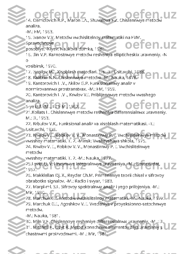 14. Demidovich B.P., Maron I.A., Shuvalova E.Z. Chislennыye metodы 
analiza.
-M.: FM, 1963.
15. Ivanov V.V. Metodы vыchislitelnoy matematiki na EVM. 
Spravochnoye
posobiye. -Kiyev: Naukova dumka, 1986.
16. Ilin V.P. Raznostnыye metodы resheniya ellipticheskix uravneniy. -N
o 
vosibirsk, 1970.
17. Isroilov M.I. Xisoblash metodlari. 1-s. -T.: Usituvchi, 1988.
18. Kalitkin N.N. Chislennыye metodы. -M.: Nauka, 1978.
19. Kantorovich L .V., Akilov G.P. Funksionalnыy analiz v 
normirovannыx prostranstvax. -M.: FM, 1959.
20. Kantorovich L .V ., Krыlov V.I. Priblijennыye metodы vыsshego 
analiza.
5-ye izd. -M ., L.: F M , 1962.
21.Kollats L. Chislennыye metodы resheniya differensialnыx uravneniy.
M.: IL, 1953.
22. Krbulov V.K,. Funksional analiz va xisoblash matematikasi. -T.: 
Usituvchi, 1976.
23. Krыlov V.I., Bobkov V. V., Monastirnыy P. I. Vыchislitelnыye metodы
vыsshey matematiki. T. 2. -Minsk: Vыsheyshaya shkola, 1975.
24. Krыlov V. I., Bobkov V. V., Monastirnыy P. I. Vыchislitelnыye 
metodы
vыsshey matematiki. T. 2. -M.: Nauka, 1977.
25.Lovitt U. V. Lineynыye integralnыye uravneniya. -M.: Gostexizdat, 
1957.
26. Makklellan Dj. X., Reyder Ch.M. Primeneniye teorii chisel v sifrovoy
obrabotke signalov. -M.: Radio i svyaz, 1983.
27. Marpl-ml. S.L. Sifrovoy spektralnыy analiz i yego prilojeniya. -M.:
Mir, 1990.
28. Marchuk G.I. Metodы vыchislitelnoy matematiki. -M.: Nauka, 1977.
29. Marchuk G.I., Agoshkov V. I. Vvedeniye v proyeksionno-setochnыye
metodы.
-M.: Nauka, 1981.
30. Miln V.E. Chislennoye resheniye differensialnыx uravneniy. -M .: IL,
31. Mitchell E., Ueyt R. Metod konechnыx elementov dlya uravneniy s
chastnыmi proizvodnыmi. -M .: Mir, 1981. 