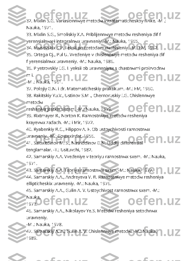 32. Mixlin S.G. Variasionnыye metodы v matematicheskoy fizike. -M .:
Nauka, 1971.
33. Mixlin S.G., Smoliskiy X.A. Priblijennыye metodы resheniya dif f 
yerensialnыx i integralnыx uravneniy. -M.: Nauka, 1965.
34. Mыsovskix I. P. Leksii po metodam vыchisleniy. -M.: FM, 1962.
35. Ortega Dj., Pul U. Vvedeniye v chislennыye metodы resheniya dif 
f yerensialnыx uravneniy. -M.: Nauka, 1986.
36. P yetrovskiy I.G. L yeksii ob uravneniyax s chastnыmi proizvodnы 
m i.
-M .: Nauka, 1961.
37. Polojiy G.N. i dr. Matematicheskiy praktikum. -M.: FM, 1960.
38. Rakitskiy Yu.V., Ustinov S.M ., Chernoruskiy I.G. Chislennыye 
metodы
resheniya jestkix sistem. -M.: Nauka, 1979.
39. Rixtmayer R., Norton K. Raznostnыye metodы resheniya 
krayevыx zadach. -M.: i Mir, 1972.
40. Ryabenkiy B.C., Filippov A. F. Ob ustoychivosti raznostnыx 
uravneniy. -M.: Gostexizdat, 1956.
41. Saloxitdinov M. S., Nasriddinov G.N. Oddiy differensial 
tenglamalar. -T.: Usituvchi, 1982.
42. Samarskiy A.A. Vvedeniye v teoriyu raznostnыx sxem. -M.: Nauka,
1971.
43. Samarskiy A.A. Teoriya raznostnыx sxem. -M.: Nauka, 1977.
44. Samarskiy A.A., Andreyeva V. B. Raznostnыye metodы resheniya 
ellipticheskix uravneniy. -M.: Nauka, 1976.
45. Samarskiy A.A., Gulin A. V. Ustoychivost raznostnыx sxem. -M.: 
Nauka,
1973.
46. Samarskiy A.A., Nikolayev Ye.S. Metodы resheniya setochnыx 
uravneniy.
-M .: Nauka, 1978.
47. Samarskiy A. A., Gulin A. V. Chislennыye metodы. -M.: Nauka, 
1989. 