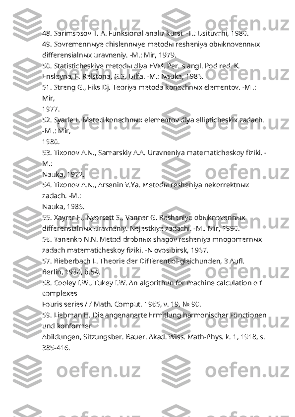 48. Sarimsosov T. A. Funksional analiz kursi. -T.: Usituvchi, 1980.
49. Sovremennыye chislennыye metodы resheniya obыknovennыx 
differensialnыx uravneniy. -M.: Mir, 1979.
50. Statisticheskiye metodы dlya EVM. Per. s angl. Pod red. K. 
Ensleyna, E. Relstona, G.S. Uilfa. -M.: Nauka, 1986.
51. Streng G., Fiks Dj. Teoriya metoda konechnыx elementov. -M .: 
Mir,
1977.
52. Syarle F. Metod konechnыx elementov dlya ellipticheskix zadach. 
-M .: Mir,
1980.
53. Tixonov A.N., Samarskiy A.A. Uravneniya matematicheskoy fiziki. -
M.:
Nauka, 1972.
54. Tixonov A.N., Arsenin V.Ya. Metodы resheniya nekorrektnыx 
zadach. -M.:
Nauka, 1986.
55. Xayrer E., Nyorsett S., Vanner G. Resheniye obыknovennыx 
differensialnыx uravneniy. Nejestkiye zadachi. -M.: Mir, 1990.
56. Yanenko N.N. Metod drobnыx shagov resheniya mnogomernыx 
zadach matematicheskoy fiziki. -N ovosibirsk, 1967.
57. Bieberbach L. Theorie der DifTerentiol-gleichunden, 3 Aufl. 
Berlin, 1930, b.54.
58. Cooley I.W., Tukey I.W. An algorithun for machine calculation o f 
complexes
Fouris series / / Math. Comput. 1965, v. 19, № 90.
59. Liebman H. Die angenanerte Ermitlung harmonischer Functionen
und konformer
Abildungen, Sitzungsber.  Bauer. Akad. Wiss. Math-Phys. k. 1, 1918, s.
385-416. 