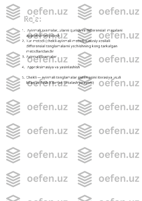  Reja:
1.   Ay irmali sxemalar, ularni qurish v a diff erensial  masalani 
approk simasiy alash
2. Tur met odi (chek li-ay irmali met od) xususiy  xosilali 
diff erensial t englamalarni y echishning k eng t ark algan 
met odlaridandir
3. Ay irmali sxemalar
4.   A pprok simasiy a v a y asinlashish
5. Chek li — ay irmali t englamalar sist emasini it erasiy a usuli 
bilan y echish (Libman o’rt alash jaray oni) 