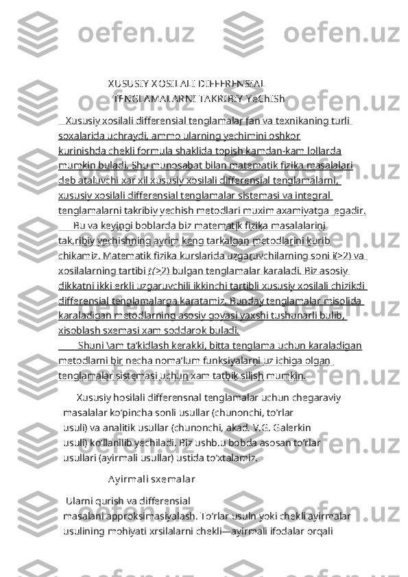     
                    X USUSIY  X OSILA LI  DIFFEREN SIA L
                      TEN GLA MA LA RN I TA KRIBI Y  Y eChISh
   Xususiy xosilali differensial tenglamalar fan va texnikaning turli 
soxalarida uchraydi, ammo ularning yechimini oshkor
kurinishda chekli formula shaklida topish kamdan-kam lollarda
mumkin buladi. Shu munosabat bilan matematik fizika masalalari
deb ataluvchi xar xil xususiy xosilali differensial tenglamalarni, 
xususiy xosilali differensial tenglamalar sistemasi va integral 
tenglamalarni takribiy yechish metodlari muxim axamiyatga         egadir.   
      Bu va keyingi boblarda biz matematik fizika masalalarini
tak,ribiy yechishning ayrim keng tarkalgan metodlarini kurib
chikamiz. Matematik fizika kurslarida uzgaruvchilarning soni i(>2) va 
xosilalarning tartibi     t (>    2) bulgan tenglamalar karaladi. Biz asosiy    
dikkatni ikki erkli uzgaruvchili ikkinchi tartibli xususiy xosilali chizikdi 
differensial tenglamalarga karatamiz. Bunday tenglamalar misolida 
karaladigan metodlarning asosiy goyasi        yaxshi tushunarli bulib,    
xisoblash sxemasi xam soddarok buladi.
        Shuni \am ta’kidlash kerakki, bitta tenglama uchun karaladigan
metodlarni bir necha noma’lum funksiyalarni uz ichiga olgan 
tenglamalar sistemasi uchun xam tatbik silish mumkin.
        Xususiy hosilali differensnal tenglamalar uchun chegaraviy 
masalalar ko’pincha sonli usullar (chunonchi, to’rlar
usuli) va analitik usullar (chunonchi, akad. V.G. Galerkin
usuli) ko’llanilib yechiladi. Biz ushb.u bobda asosan to’rlar
usullari (ayirmali usullar) ustida to’xtalamiz.
                     Ay irmali sxemalar
 Ularni qurish va differensial
masalani approksimasiyalash. To’rlar usuln yoki chekli ayirmalar 
usulining mohiyati xrsilalarni chekli—ayirmali ifodalar orqali  