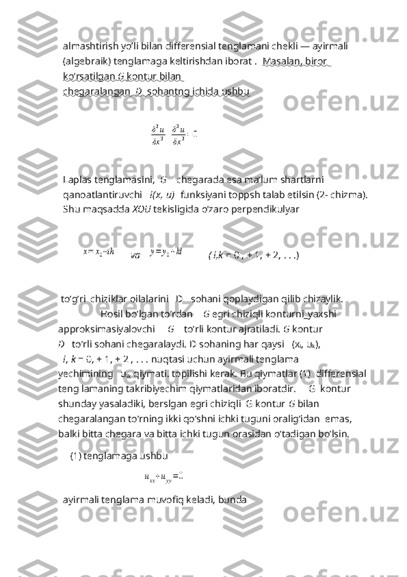 almashtirish yo’li bilan differensial tenglamani chekli — ayirmali 
(algebraik) tenglamaga keltirishdan iborat .   Masalan, biror 
ko’rsatilgan     G     kontur bilan   
chegaralangan      D      sohantng ichida ushbu   
        
                                 δ2u	
δx	2+	δ2u	
δx	2=	0
           
Laplas tenglamasini,   G     chegarada esa ma’lum shartlarni 
qanoatlantiruvchi    i(x, u)    funksiyani toppsh talab etilsin (2- chizma).
Shu maqsadda  XOU  tekisligida o’zaro perpendikulyar 
       	
x=	x0+ih       va   	y=	y0+kl           ( i,k  = 0 , ± 1, ± 2, . . .)          
  
 to’g’ri  chiziklar oilalarini   D     sohani qoplaydigan qilib chizaylik.
                 Hosil bo’lgan to’rdan     G  egri chiziqli konturni_yaxshi 
approksimasiyalovchi      G     to’rli kontur ajratiladi.  G  kontur
D    to’rli sohani chegaralaydi. D   sohaning har qaysi    (x
i , u
k ),
  i ,  k  = 0, ± 1, ± 2 , . . . nuqtasi uchun ayirmali tenglama
yechimining    u
ik   qiymati. topilishi kerak. Bu qiymatlar (1)  differensial
teng lamaning takribiyechim qiymatlaridan iboratdir.     G  kontur 
shunday yasaladiki, berslgan egri chiziqli  G kontur  G  bilan  
chegaralangan to’rning ikki qo’shni ichki tuguni oralig’idan  emas,  
balki bitta chegara va bitta ichki tugun orasidan o’tadigan bo’lsin.  
(1) tenglamaga ushbu
                                     	
uxx+uyy=	0
ayirmali tenglama muvofiq keladi, bunda    