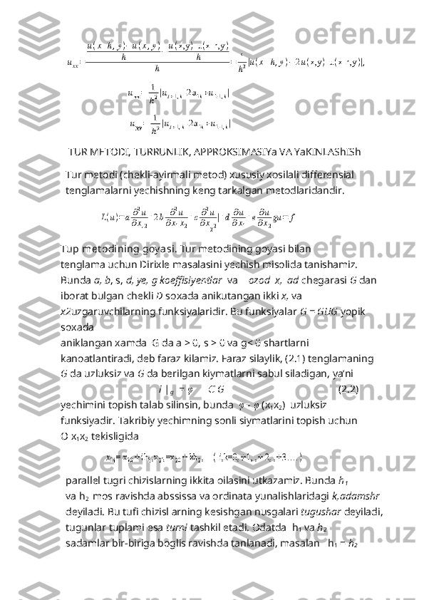 uxx=	
u(x+h,y)−u(x,y)	
h	−	u(x,y	)-u	(x-h,y	)	
h	
h	=	1
h2|u(x+h,y)−2u(x,y	)-u	(x-h,y	)|,                             	
uxx=	1
h2|ui+1,k	-2u	ik+ui-1,k	|
                        	
uyy=	1
h2|ui+1,k	-2u	ik+ui-1,k	|
   TUR METODI, TURRUNLIK, APPROKSIMASIYa VA YaKINLAShISh
Tur metodi (chekli-ayirmali metod) xususiy xosilali differensial 
tenglamalarni yechishning keng tarkalgan metodlaridandir.
               	
L(u)=a	∂2u	
∂x12
+2b	∂2u	
∂x1x2
+c	∂2u	
∂x22
|+d	∂u	
∂x1
+e	∂u	
∂x2
gu	=	f
Tup met odining goy asi .  Tur metodining goyasi bilan
tenglama uchun Dirixle masalasini yechish misolida tanishamiz. 
Bunda  a, b , s,  d, ye, g koeffisiyentlar   va     ozod  x,  ad  chegarasi  G  dan
iborat bulgan chekli  D  soxada anikutangan ikki  x,  va 
x2 uzgaruvchilarning funksiyalaridir. Bu funksiyalar  G = GUG  yopik 
soxada
aniklangan xamda  G da a > 0, s > 0 va g< 0 shartlarni 
kanoatlantiradi, deb faraz kilamiz. Faraz silaylik, (2.1) tenglamaning 
G  da uzluksiz va  G  da berilgan kiymatlarni sabul siladigan, ya’ni
                                      i |
g    =  φ        Є  G                                             ( 2 . 2 )
yechimini topish talab silinsin, bunda   φ =  φ  (x
1 x
2 )  uzluksiz
funksiyadir.  Takribiy yechimning sonli siymatlarini topish uchun          
O   x
1 x
2   tekisligida   
                   	
x1i= x	10+ ih	1,x2k=x	20+ kh	2,    	( i,k=0,	±1, ,	±	2, ,	±3…	.)
parallel tugri chizislarning ikkita oilasini utkazamiz. Bunda  h
1 
va h
2   mos ravishda abssissa va ordinata yunalishlaridagi  k,adamshr
deyiladi. Bu tufi chizisl arning kesishgan nusgalari  tugushar  deyiladi,
tugunlar tuplami esa  turni  tashkil etadi. Odatda  h
1  va  h
2
sadamlar bir-biriga boglis ravishda tanlanadi, masalan   h
1  =  h
2 