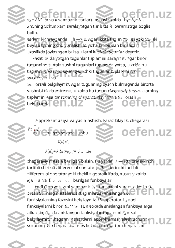 h
2  = Ah"   (A  va  a  sandaydir sonlar),  xususiy xolda   h
1 =  h
2 = h  . 
Shuning uchun xam saralayotgan tur bitta  h   parametrga boglis 
bulib,
sadam kichrayganda     h   —> 0. Agar ikkita tugun  0x
1   usi yoki  0x
2   uki 
buylab tyrning shu yunalishi buyicha bir-biridan bir sadam 
uzoslikda joylashgan bulsa, ularni k ushni t ugunlar   deymiz.
     Fasat   G   da yotgan tugunlar tuplamini saraymiz. Agar biror 
tugunning turtala sushni tugunlari tuplamda yotsa, u xrlda bu 
tugunni  ichki tugunayenmyu.  Ichki tugunlar tuplamini  tur 
sox,a deymiz va
G
h      orsali belgilaymiz. Agar tugunning xyech bulmaganda birorta
sushnisi  G
h   da yotmasa, u xolda bu tugun  chegaraviy tugun , ularning
tuplamini esa  tur soxaning chegarasi  deymiz va  G
h     orsali 
belgilaymiz 
                                  
        A pprok simasiy a v a y asinlashish.  Faraz kilaylik, chegarasi         Г=	¿j=1
m	
Гj
   bulgan soxada ushbu
                            	
L(u) = f,       
                	
R(u)j=Rj(u)=ϕj,j=1,2	,.....m
chegaraviy masala berilgan bulsin. Bu yerda    L   — ixtiyoriy ikkinchi
tartibli chizikdi differensial operator,    R
j   — birinchi tartibli 
differensial operator yoki chekli algebraik ifoda, xususiy xolda          
R
j   u   =  u   v a    f ,  φ
1,  φ
2,….   φ
m        berilgan funksiyalar.
       Endi  G   da yotuvchi sandaydir  G
h     tur so x ani suramiz, keyin  U
h
orsali  G
h     ning nustalarida (tugunlarda) anislangan  U
h   
funksiyalarning fazosini belgilaymiz,  U
h      operator  U
h   dagi 
funksiyalarni biror   G
h   ∩   G
h     TUR soxada anislangan funksiyalarga 
utkazsin;  G
h       da anislangan funksiyalar tuplamini  F
h  orsali 
belgilaymiz. Chegaraviy shartlarni approksimasiyalash uchun  G   
soxaning  G  chegarasiga mos keladigan   G
hi     tur chegarasini  