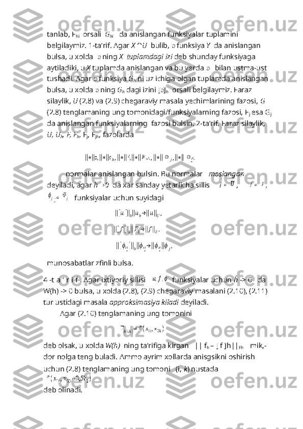 tanlab, F
hi   orsali   G
hi     da anislangan funksiyalar tuplamini 
belgilaymiz. 1-ta’rif. Agar  X   ∩ U   bulib,  ʋ  funksiya  Y    da anislangan 
bulsa, u xolda   ʋ   ning  X   tuplamdagi izi  deb shunday funksiyaga 
aytiladiki, u  X   tuplamda anislangan va bu yerda    ʋ   bilan ustma-ust  
tushadi. Agar  ʋ  funksiya  G
h   ni uz ichiga olgan tuplamda anislangan 
bulsa, u xolda  ʋ   ning  G
h  dagi izini [ ʋ ]
h   orsali belgilaymiz. Faraz 
silaylik,  U   (2.8) va (2.9) chegaraviy masala yechimlarining fazosi,  G 
(2.8) tenglamaning ung tomonidagi/funksiyalarning fazosi, F
j  esa G
j  
da anislangan funksiyalarning  fazosi bulsin. 2-ta’rif. Faraz silaylik, 
U ,  U
h ,  F ,  F
h ,  F
j , F
jh , fazolarda
             	
        	||∗||c,||∗||ch,||∗||F,||∗||Fnh	,||∗|| Ф	j,||∗|| Ф	jh
          normalar anislangan bulsin. Bu normalar    moslangan  
deyiladi, agar  h → 0   da xar sanday yetarlicha sillis      i 	
∈  	U ,      	f∈  	F ,   	
ϕj
j	∈	Фj
    funksiyalar uchun suyidagi
                                  	
  ||[u]||h||uh→||u||U,
                              	
       	||[f]||h||Fh→||f||F,
                               	
      	||[ϕij]||h||ϕij→||ϕij||ϕj,   
munosabatlar zfinli bulsa.
4 -t  a ‘ r i f .  Agar ixtiyoriy sillisi   	
u,f,ϕ    funksiyalar uchun  h  -> 0   da   
W(h)  ->  0 bulsa, u xolda (2.8), (2.9) chegaraviy masalani (2.10), (2.11) 
tur ustidagi masala  approksimasiya kiladi  deyiladi.
          Agar (2.10) tenglamaning ung tomonini          
                                              	
 Fh(i,k)= f (x1i, x	2k)
deb olsak, u xolda  W ( h )   ning ta’rifiga kirgan   ||  f
h   – [  f  ] h ||
Fh        mik,-
dor nolga teng buladi.  Ammo ayrim xollarda anisgsikni oshirish
uchun (2.8) tenglamaning ung tomoni   (i,  k ) nustada    	
 f 	(x1i, x	2k+0,5h	2)
deb olinadi.  