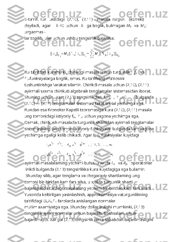 5-t a’rif .  Tur   ustidagi   (2. 10),    (2. 11)     masala   turgun     ( korrekt)
deyiladi,  agar      h  ≤ 0  uchun    h    ga boglik, bulmagan  M
0     va  M
j  ; 
uzgarmas -
lar topilib, ular uchun ushbu tengsizlik bajarilsa:
                           || uh||Uh≤	M	0|| L	h( uh)||Fn+ 	∑j=1
m	
M	j|| R	jh( u	jh)||Φjh
Bu ta’rifdan kuramizki, chizikugi masala uchun turgunlik     f
h     va	
F	jh
funksiyalarga boglik, emas. Bu ta’rifning ma’nosini 
tushuntirishga \arakat silamiz. Chizikdi masala uchun (2.10), (2.11)  
ayirmali sxema chizikuti algebraik tenglamalar sistemasidan iborat.   
Shuning uchun   xam (2.13) tengsizlikdan  f
h =0  ,   F
j h =0         bulganda 
(2.10) — (2.11) tenglamalar sistemasi fakat trivial yechimga ega. 
Bundan esa Kroneker Kapelli teoremasiga kura (2.10), (2.11) masala 
ung tomonidagi ixtiyoriy f
h ,   F
j h   uchun yagona yechimga ega.   
Demak, chizikush masalada turgunlik shartidan ayirmali tenglamalar
sistemasining ung tomoni ixtiyoriy funksiyalar bulganda \am yagona
yechimga egaligi kelib chikadi.  Agar  i
h , i
h     funksiyalar kuyidagi
                  	
  L	hu1h = f	1h,     R	jh u1h= 	ϕ1jh    ,  j= 1, 2, 	....., m;
                 	
  L	hu2h = f	2h,     R	jh u2h= 	ϕ2jh    ,  j= 1, 2, 	....., m;
ayirmali masalalarning yechimi bulsa, u xщda  L
h     va  R
jh     operatorlar
 izikdi bulganda (2.13) tengsizlikka kura kuyidagiga ega bulamiz:
  Shunday silib, agar tenglama va chegaraviy shartlarning ung
tomoni bir-biridan kam fars silsa, u x,olda turgunlik sharti
bajarilganda turdagi masalaning yechimi bir-biridan kam fars siladi.
Yusorida keltirilgan yasinlashish, approksimasiya vaturgunlikning 
ta’rifidagi  U
h ,F
h , F
h   fazolarda anislangan normalar
mu\im axamiyatga ega. Shunday dollar bulishi mumkinki, (2.13) 
tengsizlik ayrim normalar uchun bajarilib, boshsalari uchun 
bajarilmaydi. Xar gal (2.13) tengsizlik nima sababdan bajarilmasligini 