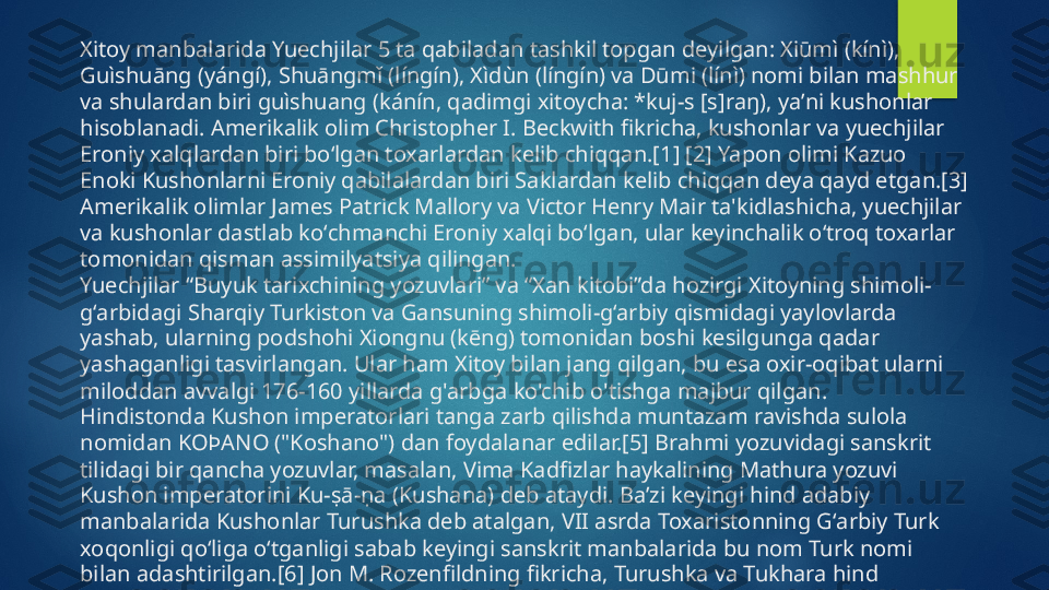 Xitoy manbalarida Yuechjilar 5 ta qabiladan tashkil topgan deyilgan: Xiūmì (kínì), 
Guìshuāng (yángí), Shuāngmǐ (língín), Xìdùn (língín) va Dūmi (línì) nomi bilan mashhur 
va shulardan biri guìshuang (kánín, qadimgi xitoycha: *kuj-s [s]raŋ), yaʼni kushonlar 
hisoblanadi. Amerikalik olim Christopher I. Beckwith fikricha, kushonlar va yuechjilar 
Eroniy xalqlardan biri boʻlgan toxarlardan kelib chiqqan.[1] [2] Yapon olimi Kazuo 
Enoki Kushonlarni Eroniy qabilalardan biri Saklardan kelib chiqqan deya qayd etgan.[3] 
Amerikalik olimlar James Patrick Mallory va Victor Henry Mair ta'kidlashicha, yuechjilar 
va kushonlar dastlab koʻchmanchi Eroniy xalqi boʻlgan, ular keyinchalik oʻtroq toxarlar 
tomonidan qisman assimilyatsiya qilingan.
Yuechjilar “Buyuk tarixchining yozuvlari” va “Xan kitobi”da hozirgi Xitoyning shimoli-
g‘arbidagi Sharqiy Turkiston va Gansuning shimoli-g‘arbiy qismidagi yaylovlarda 
yashab, ularning podshohi Xiongnu (kēng) tomonidan boshi kesilgunga qadar 
yashaganligi tasvirlangan. Ular ham Xitoy bilan jang qilgan, bu esa oxir-oqibat ularni 
miloddan avvalgi 176-160 yillarda g'arbga ko'chib o'tishga majbur qilgan.
Hindistonda Kushon imperatorlari tanga zarb qilishda muntazam ravishda sulola 
nomidan  ΚΟϷΑΝΟ (" Koshano") dan foydalanar edilar.[5] Brahmi yozuvidagi sanskrit 
tilidagi bir qancha yozuvlar, masalan, Vima Kadfizlar haykalining Mathura yozuvi 
Kushon imperatorini Ku-ṣā-ṇa (Kushana) deb ataydi. Baʼzi keyingi hind adabiy 
manbalarida Kushonlar Turushka deb atalgan, VII asrda Toxaristonning Gʻarbiy Turk 
xoqonligi qoʻliga oʻtganligi sabab keyingi sanskrit manbalarida bu nom Turk nomi 
bilan adashtirilgan.[6] Jon M. Rozenfildning fikricha, Turushka va Tukhara hind 
yozuvlaridagi Toxari soʻzining oʻzgarishidir. Amerikalik tarixchi olim André Winkning 
soʻzlariga koʻra, “hozirda hech bir tarixchi ularni turk-moʻgʻul yoki “xun” deb 
hisoblamaydi, garchi ularning Oʻrta Osiyodan kelib chiqishiga hech qanday shubha 
yoʻq”.   