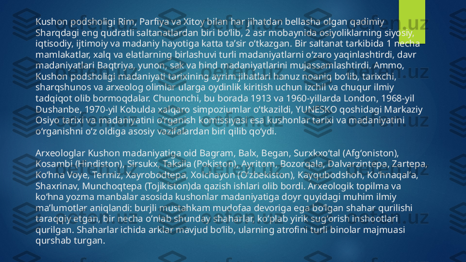 Kushon podsholigi Rim, Parfiya va Xitoy bilan har jihatdan bellasha olgan qadimiy 
Sharqdagi eng qudratli saltanatlardan biri boʻlib, 2 asr mobaynida osiyoliklarning siyosiy, 
iqtisodiy, ijtimoiy va madaniy hayotiga katta taʼsir oʻtkazgan. Bir saltanat tarkibida 1 necha 
mamlakatlar, xalq va elatlarning birlashuvi turli madaniyatlarni oʻzaro yaqinlashtirdi, davr 
madaniyatlari Baqtriya, yunon, sak va hind madaniyatlarini mujassamlashtirdi. Ammo, 
Kushon podsholigi madaniyati tarixining ayrim jihatlari hanuz noaniq boʻlib, tarixchi, 
sharqshunos va arxeolog olimlar ularga oydinlik kiritish uchun izchil va chuqur ilmiy 
tadqiqot olib bormoqdalar. Chunonchi, bu borada 1913 va 1960-yillarda London, 1968-yil 
Dushanbe, 1970-yil Kobulda xalqaro simpoziumlar oʻtkazildi, YUNESKO qoshidagi Markaziy 
Osiyo tarixi va madaniyatini oʻrganish komissiyasi esa kushonlar tarixi va madaniyatini 
oʻrganishni oʻz oldiga asosiy vazifalardan biri qilib qoʻydi.
Arxeologlar Kushon madaniyatiga oid Bagram, Balx, Began, Surxkxoʻtal (Afgʻoniston), 
Kosambi (Hindiston), Sirsukx, Taksila (Pokiston), Ayritom, Bozorqala, Dalvarzintepa, Zartepa, 
Koʻhna Voye, Termiz, Xayrobodtepa, Xolchayon (Oʻzbekiston), Kayqubodshoh, Koʻhnaqalʼa, 
Shaxrinav, Munchoqtepa (Tojikiston)da qazish ishlari olib bordi. Arxeologik topilma va 
koʻhna yozma manbalar asosida kushonlar madaniyatiga doyr quyidagi muhim ilmiy 
maʼlumotlar aniqlandi: burjli mustahkam mudofaa devoriga ega boʻlgan shahar qurilishi 
taraqqiy etgan, bir necha oʻnlab shunday shaharlar, koʻplab yirik sugʻorish inshootlari 
qurilgan. Shaharlar ichida arklar mavjud boʻlib, ularning atrofini turli binolar majmuasi 
qurshab turgan.   