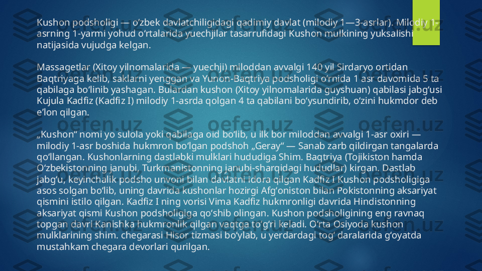 Kushon podsholigi — oʻzbek davlatchiligidagi qadimiy davlat (milodiy 1—3-asrlar). Milodiy 1-
asrning 1-yarmi yohud oʻrtalarida yuechjilar tasarrufidagi Kushon mulkining yuksalishi 
natijasida vujudga kelgan.
Massagetlar (Xitoy yilnomalarida — yuechji) miloddan avvalgi 140 yil Sirdaryo ortidan 
Baqtriyaga kelib, saklarni yenggan va Yunon-Baqtriya podsholigi oʻrnida 1 asr davomida 5 ta 
qabilaga boʻlinib yashagan. Bulardan kushon (Xitoy yilnomalarida guyshuan) qabilasi jabgʻusi 
Kujula Kadfiz (Kadfiz I) milodiy 1-asrda qolgan 4 ta qabilani boʻysundirib, oʻzini hukmdor deb 
eʼlon qilgan.
„Kushon“ nomi yo sulola yoki qabilaga oid boʻlib, u ilk bor miloddan avvalgi 1-asr oxiri — 
milodiy 1-asr boshida hukmron boʻlgan podshoh „Geray“ — Sanab zarb qildirgan tangalarda 
qoʻllangan. Kushonlarning dastlabki mulklari hududiga Shim. Baqtriya (Tojikiston hamda 
Oʻzbekistonning janubi, Turkmanistonning janubi-sharqidagi hududlar) kirgan. Dastlab 
jabgʻu, keyinchalik podsho unvoni bilan davlatni idora qilgan Kadfiz I Kushon podsholigiga 
asos solgan boʻlib, uning davrida kushonlar hozirgi Afgʻoniston bilan Pokistonning aksariyat 
qismini istilo qilgan. Kadfiz I ning vorisi Vima Kadfiz hukmronligi davrida Hindistonning 
aksariyat qismi Kushon podsholigiga qoʻshib olingan. Kushon podsholigining eng ravnaq 
topgan davri Kanishka hukmronlik qilgan vaqtga toʻgʻri keladi. Oʻrta Osiyoda kushon 
mulklarining shim. chegarasi Hisor tizmasi boʻylab, u yerdardagi togʻ daralarida gʻoyatda 
mustahkam chegara devorlari qurilgan.   