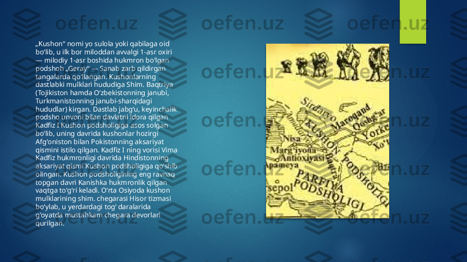 „ Kushon“ nomi yo sulola yoki qabilaga oid 
boʻlib, u ilk bor miloddan avvalgi 1-asr oxiri 
— milodiy 1-asr boshida hukmron boʻlgan 
podshoh „Geray“ — Sanab zarb qildirgan 
tangalarda qoʻllangan. Kushonlarning 
dastlabki mulklari hududiga Shim. Baqtriya 
(Tojikiston hamda Oʻzbekistonning janubi, 
Turkmanistonning janubi-sharqidagi 
hududlar) kirgan. Dastlab jabgʻu, keyinchalik 
podsho unvoni bilan davlatni idora qilgan 
Kadfiz I Kushon podsholigiga asos solgan 
boʻlib, uning davrida kushonlar hozirgi 
Afgʻoniston bilan Pokistonning aksariyat 
qismini istilo qilgan. Kadfiz I ning vorisi Vima 
Kadfiz hukmronligi davrida Hindistonning 
aksariyat qismi Kushon podsholigiga qoʻshib 
olingan. Kushon podsholigining eng ravnaq 
topgan davri Kanishka hukmronlik qilgan 
vaqtga toʻgʻri keladi. Oʻrta Osiyoda kushon 
mulklarining shim. chegarasi Hisor tizmasi 
boʻylab, u yerdardagi togʻ daralarida 
gʻoyatda mustahkam chegara devorlari 
qurilgan.    