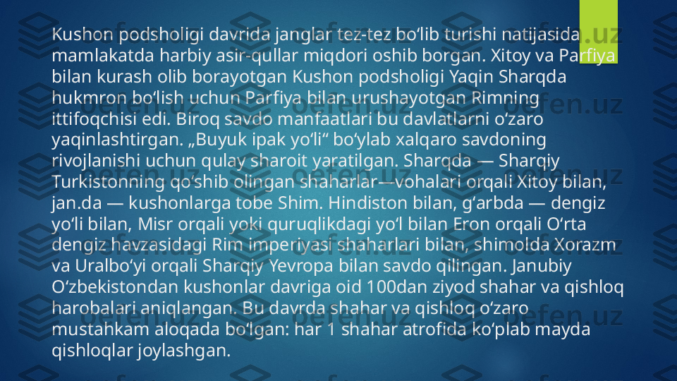 Kushon podsholigi davrida janglar tez-tez boʻlib turishi natijasida 
mamlakatda harbiy asir-qullar miqdori oshib borgan. Xitoy va Parfiya 
bilan kurash olib borayotgan Kushon podsholigi Yaqin Sharqda 
hukmron boʻlish uchun Parfiya bilan urushayotgan Rimning 
ittifoqchisi edi. Biroq savdo manfaatlari bu davlatlarni oʻzaro 
yaqinlashtirgan. „Buyuk ipak yoʻli“ boʻylab xalqaro savdoning 
rivojlanishi uchun qulay sharoit yaratilgan. Sharqda — Sharqiy 
Turkistonning qoʻshib olingan shaharlar—vohalari orqali Xitoy bilan, 
jan.da — kushonlarga tobe Shim. Hindiston bilan, gʻarbda — dengiz 
yoʻli bilan, Misr orqali yoki quruqlikdagi yoʻl bilan Eron orqali Oʻrta 
dengiz havzasidagi Rim imperiyasi shaharlari bilan, shimolda Xorazm 
va Uralboʻyi orqali Sharqiy Yevropa bilan savdo qilingan. Janubiy 
Oʻzbekistondan kushonlar davriga oid 100dan ziyod shahar va qishloq 
harobalari aniqlangan. Bu davrda shahar va qishloq oʻzaro 
mustahkam aloqada boʻlgan: har 1 shahar atrofida koʻplab mayda 
qishloqlar joylashgan.   