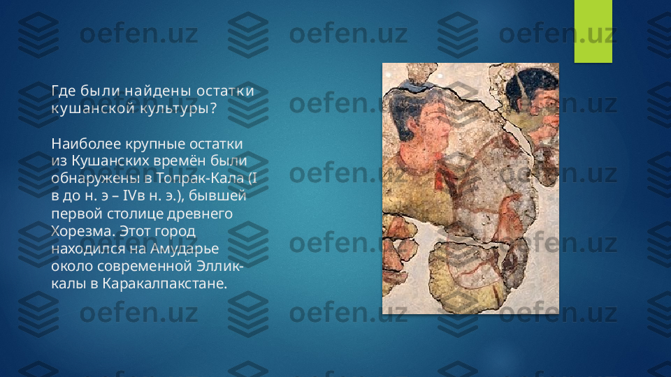 Где бы ли найдены  остатк и  
к у ш анск ой  к ульту ры ?
Наиболее крупные остатки 
из Кушанских времён были 
обнаружены в Топрак-Кала (I 
в до н. э – IVв н. э.), бывшей 
первой столице древнего 
Хорезма. Этот город 
находился на Амударье 
около современной Эллик-
калы в Каракалпакстане.    