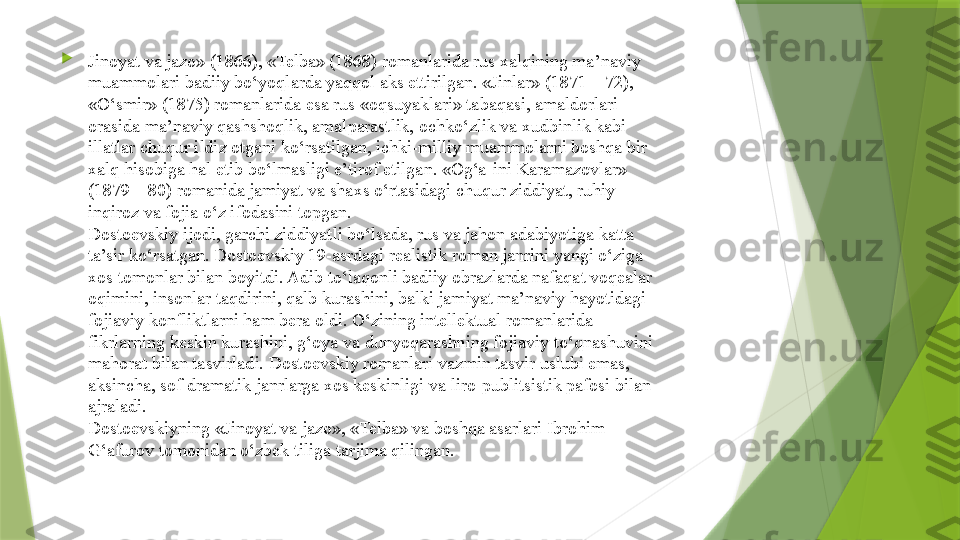 
Jinoyat va jazo» (1866), «Telba» (1868) romanlarida rus xalqining ma’naviy 
muammolari badiiy bo‘yoqlarda yaqqol aks ettirilgan. «Jinlar» (1871—72), 
«O‘smir» (1875) romanlarida esa rus «oqsuyaklari» tabaqasi, amaldorlari 
orasida ma’naviy qashshoqlik, amalparastlik, ochko‘zlik va xudbinlik kabi 
illatlar chuqur ildiz otgani ko‘rsatilgan, ichki-milliy muammolarni boshqa bir 
xalq hisobiga hal etib bo‘lmasligi e’tirof etilgan. «Og‘a-ini Karamazovlar» 
(1879—80) romanida jamiyat va shaxs o‘rtasidagi chuqur ziddiyat, ruhiy 
inqiroz va fojia o‘z ifodasini topgan.
Dostoevskiy ijodi, garchi ziddiyatli bo‘lsada, rus va jahon adabiyotiga katta 
ta’sir ko‘rsatgan. Dostoevskiy 19-asrdagi realistik roman janrini yangi o‘ziga 
xos tomonlar bilan boyitdi. Adib to‘laqonli badiiy obrazlarda nafaqat voqealar 
oqimini, insonlar taqdirini, qalb kurashini, balki jamiyat ma’naviy hayotidagi 
fojiaviy konfliktlarni ham bera oldi. O‘zining intellektual romanlarida 
fikrlarning keskin kurashini, g‘oya va dunyoqarashning fojiaviy to‘qnashuvini 
mahorat bilan tasvirladi. Dostoevskiy romanlari vazmin tasvir uslubi emas, 
aksincha, sof dramatik janrlarga xos keskinligi va liro-publitsistik pafosi bilan 
ajraladi.
Dostoevskiyning «Jinoyat va jazo», «Telba» va boshqa asarlari Ibrohim 
G‘afurov tomonidan o‘zbek tiliga tarjima qilingan.                 