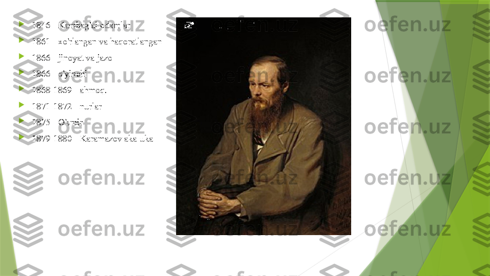 
1846 - Kambag'al odamlar

1861 - xo'rlangan va haqoratlangan

1866 - jinoyat va jazo

1866 - o'yinchi

1868-1869 - ahmoq.

1871-1872 - nurlar

1875 - O'smir

1879-1880 - Karamazov aka-uka                 