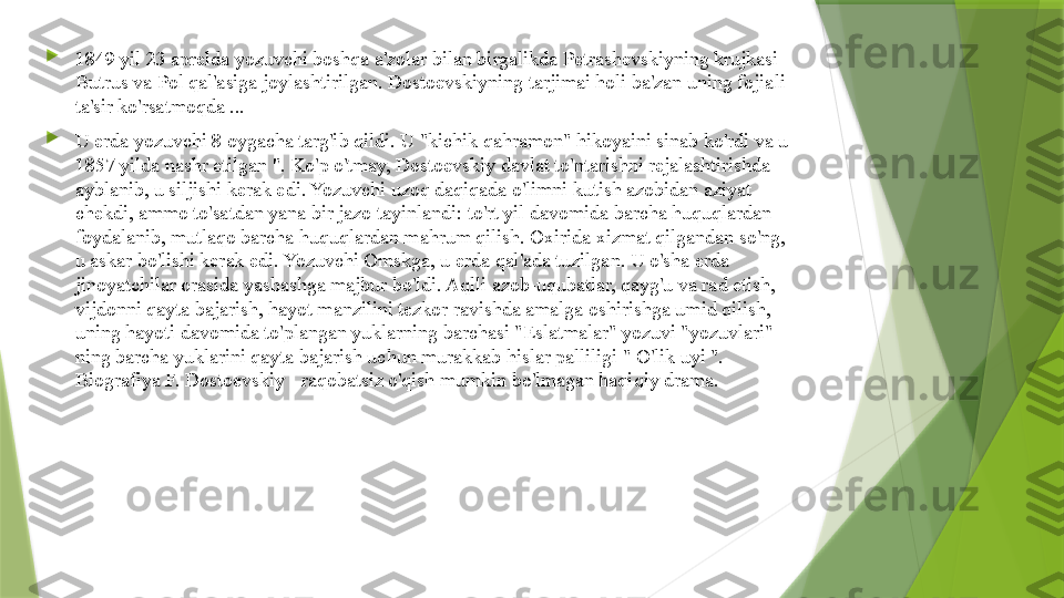 
1849 yil 23 aprelda yozuvchi boshqa a'zolar bilan birgalikda Petrashevskiyning krujkasi 
Butrus va Pol qal'asiga joylashtirilgan. Dostoevskiyning tarjimai holi ba'zan uning fojiali 
ta'sir ko'rsatmoqda ...

U erda yozuvchi 8 oygacha targ'ib qildi. U "kichik qahramon" hikoyaini sinab ko'rdi va u 
1857 yilda nashr etilgan ". Ko'p o'tmay, Dostoevskiy davlat to'ntarishni rejalashtirishda 
ayblanib, u siljishi kerak edi. Yozuvchi uzoq daqiqada o'limni kutish azobidan aziyat 
chekdi, ammo to'satdan yana bir jazo tayinlandi: to'rt yil davomida barcha huquqlardan 
foydalanib, mutlaqo barcha huquqlardan mahrum qilish. Oxirida xizmat qilgandan so'ng, 
u askar bo'lishi kerak edi. Yozuvchi Omskga, u erda qal'ada tuzilgan. U o'sha erda 
jinoyatchilar orasida yashashga majbur bo'ldi. Aqlli azob-uqubatlar, qayg'u va rad etish, 
vijdonni qayta bajarish, hayot manzilini tezkor ravishda amalga oshirishga umid qilish, 
uning hayoti davomida to'plangan yuklarning barchasi "Eslatmalar" yozuvi "yozuvlari" 
ning barcha yuklarini qayta bajarish uchun murakkab hislar palliligi " O'lik uyi ". 
Biografiya F. Dostoevskiy - raqobatsiz o'qish mumkin bo'lmagan haqiqiy drama.                 