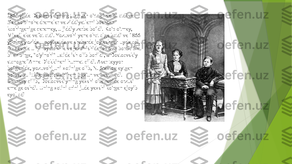 1864 yilda Dostoevskiyning turmush o'rtog'i vafot etdi va 
ular ko'pincha dramalar va ziddiyatlarni boshdan 
kechirganiga qaramay, u jiddiy zarba bo'ldi. Ko'p o'tmay, 
Mixail aka vafot etdi. Yozuvchi yana chet elga ketdi va 1866 
yilning yozida u poytaxtda va shaharda joylashgan uyda edi. 
Bu davrda u "jinoyatchilik va jazo" ishida ish olib bordi. Shu 
bilan birga, "o'yinchi" ustida ish olib borildi, u Dostoevskiy 
stenograf Anna Diekkinani hurmat qildi. Asar tayyor 
bo'lganida, yozuvchi uni xotiniga olib, N. Staxtov aytgan 
bo'lsa, bu ittifoq haqiqatan ham uyg'un va baxtli edi. 
Shunday qilib, Dostoevskiyning yaxshi oila haqida orzusi 
amalga oshdi. Uning xotini erini juda yaxshi ko'rgan ajoyib 
ayol edi                 