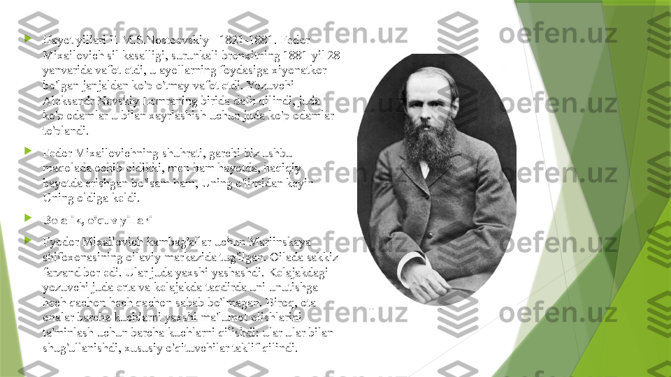 
Hayot yillari F. M.S.Nostoevskiy - 1821-1881. Fedor 
Mixailovich sil kasalligi, surunkali bronxitning 1881 yil 28 
yanvarida vafot etdi, u ayollarning foydasiga xiyonatkor 
bo'lgan janjaldan ko'p o'tmay vafot etdi. Yozuvchi 
Aleksandr Nevskiy Lemraning birida dafn qilindi, juda 
ko'p odamlar u bilan xayrlashish uchun juda ko'p odamlar 
to'plandi.

Fedor Mixailovichning shuhrati, garchi biz ushbu 
maqolada ochib oldikki, men ham hayotda, haqiqiy 
hayotda erishgan bo'lsam ham, Uning o'limidan keyin 
Uning oldiga keldi.

Bolalik, o'quv yillari

Fyodor Mixailovich kambag'allar uchun Mariinskaya 
shifoxonasining oilaviy markazida tug'ilgan. Oilada sakkiz 
farzand bor edi. Ular juda yaxshi yashashdi. Kelajakdagi 
yozuvchi juda erta va kelajakda taqdirda uni unutishga 
hech qachon hech qachon sabab bo'lmagan. Biroq, ota-
onalar barcha kuchlarni yaxshi ma'lumot olishlarini 
ta'minlash uchun barcha kuchlarni qilishdi: ular ular bilan 
shug'ullanishdi, xususiy o'qituvchilar taklif qilindi.                 