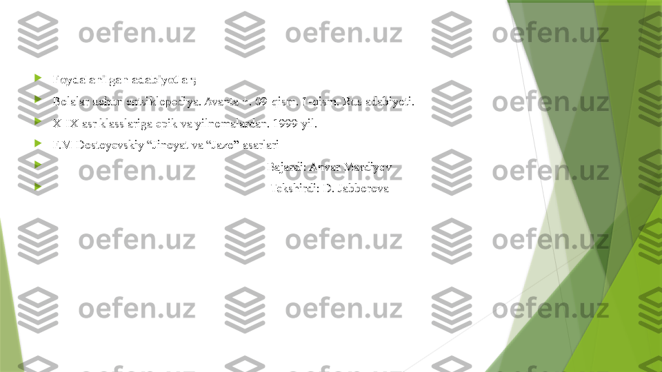 
Foydalanilgan adabiyotlar;

Bolalar uchun entsiklopediya. Avanta +. 09-qism. 1-qism. Rus adabiyoti.    

X-IX asr klasslariga epik va yilnomalardan. 1999 yil.

F.M Dostoyevskiy “Jinoyat va “Jazo” asarlari

                                                                     Bajardi: Anvar Mardiyev

                                                                      Tekshirdi: D. Jabborova                 