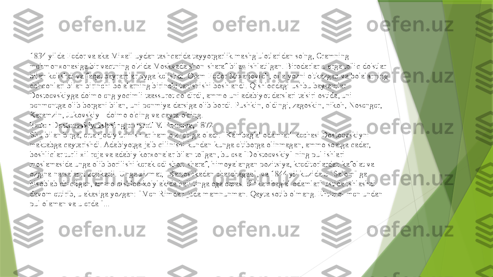 1834 yilda Fedor va aka Mixail uydan tashqarida tayyorgarlik mashg'ulotlaridan so'ng, Cramning 
mehmonxonasiga bir vaqtning o'zida Moskvada shon-sharaf bilan ishlatilgan. Birodarlar u erga to'liq do'stlar 
bilan kelishdi va faqat bayramlar uyga kelishdi. Otam Fedor Mixailovich, oila yozni o'tkazgan va bolalarning 
dehqonlari bilan birinchi bolalarning birinchi tanishishi boshlandi. Qishloqdagi ushbu bayramlar 
Dostoevskiyga doimo eng yoqimli taassurot qoldirdi, ammo uni adabiyot darslari ta'siri ostida, uni 
penmentga olib borgani bilan, uni penmiya darsiga olib bordi. Pushkin, oldingi, zagoskin, nikoh, Nosenger, 
Karamzin, Jukovskiy - doimo o'qing va qayta o'qing.
Fedor Dostoevskiy. Ishning portreti V. Pereova, 1872
Shu bilan birga, erta ijodiy urinishlar ham o'z ichiga oladi. "Kambag'al odamlar" kechasi Dostoevskiyni 
maktabga qaytarishdi. Adabiyotga jalb qilinishi kundan-kunga e'tiborga olinmagan, ammo soatga qadar, 
boshliqlar turli xil reja va adabiy korxonalar bilan to'lgan, bu esa "Do'stoevskiy" ning pul ishlari 
moslamasida unga olib borilishi kerak edi shon-sharaf, himoyalangan pozitsiya, kreditorlardan kafolat va 
ozgina narsalarni zerikarli. Unga xizmat, "Kartoshkadan charchagan", va 1844 yil kuzida u "Salom" ga 
hisoblab chiqilgan, ammo qishloq ko'ylakida hali tinga ega emas. U "kambag'al odamlar" ustida ishlashni 
davom ettirib, u akasiga yozgan: "Men Rimdan juda mamnunman. Qayta sotib olmang. Ehtimol men undan 
pul olaman va u erda "...                 