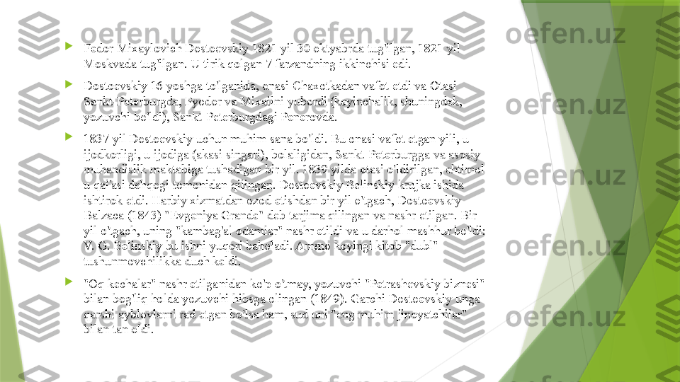 
Fedor Mixaylovich Dostoevskiy 1821 yil 30 oktyabrda tug'ilgan, 1821 yil 
Moskvada tug'ilgan. U tirik qolgan 7 farzandning ikkinchisi edi.

Dostoevskiy 16 yoshga to'lganida, onasi Chaxotkadan vafot etdi va Otasi 
Sankt-Peterburgda, Fyodor va Mixailni yubordi (keyinchalik, shuningdek, 
yozuvchi bo'ldi), Sankt-Peterburgdagi Penerovda.

1837 yil Dostoevskiy uchun muhim sana bo'ldi. Bu onasi vafot etgan yili, u 
ijodkorligi, u ijodiga (akasi singari), bolaligidan, Sankt-Peterburgga va asosiy 
muhandislik maktabiga tushadigan bir yil. 1839 yilda otasi o'ldirilgan, ehtimol 
u qal'asi dehqogi tomonidan qilingan. Dostoevskiy Belinskiy krujka ishida 
ishtirok etdi. Harbiy xizmatdan ozod etishdan bir yil o'tgach, Dostoevskiy 
Balzaca (1843) "Evgeniya Grande" deb tarjima qilingan va nashr etilgan. Bir 
yil o'tgach, uning "kambag'al odamlar" nashr etildi va u darhol mashhur bo'ldi: 
V. G. Belinskiy bu ishni yuqori baholadi. Ammo keyingi kitob "dubl" 
tushunmovchilikka duch keldi.

"Oq kechalar" nashr etilganidan ko'p o'tmay, yozuvchi "Petrashevskiy biznesi" 
bilan bog'liq holda yozuvchi hibsga olingan (1849). Garchi Dostoevskiy unga 
qarshi ayblovlarni rad etgan bo'lsa ham, sud uni "eng muhim jinoyatchilar" 
bilan tan oldi.                 