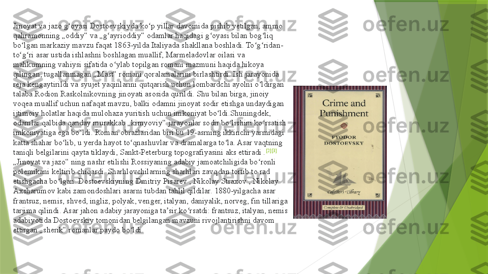 Jinoyat va jazo g oyasi Dostoevskiyda ko p yillar davomida pishib yetilgan, ammo ʻ ʻ
qahramonning „oddiy“ va „g ayrioddiy“ odamlar haqidagi g oyasi bilan bog liq 	
ʻ ʻ ʻ
bo lgan markaziy mavzu faqat 1863-yilda Italiyada shakllana boshladi. To g ridan-	
ʻ ʻ ʻ
to g ri asar ustida ishlashni boshlagan muallif, Marmeladovlar oilasi va 
ʻ ʻ
mahkumning vahiysi sifatida o ylab topilgan romani mazmuni haqida hikoya 	
ʻ
qilingan, tugallanmagan „Mast“ romani qoralamalarini birlashtirdi. Ish jarayonida 
reja kengaytirildi va syujet yaqinlarini qutqarish uchun lombardchi ayolni o ldirgan 	
ʻ
talaba Rodion Raskolnikovning jinoyati asosida qurildi. Shu bilan birga, jinoiy 
voqea muallif uchun nafaqat mavzu, balki odamni jinoyat sodir etishga undaydigan 
ijtimoiy holatlar haqida mulohaza yuritish uchun imkoniyat bo ldi.Shuningdek, 	
ʻ
odamlar qalbida qanday murakkab „kimyoviy“ jarayonlar sodir bo lishini ko rsatish 	
ʻ ʻ
imkoniyatiga ega bo ldi. Roman obrazlaridan biri bu 19-asrning ikkinchi yarmidagi 	
ʻ
katta shahar bo lib, u yerda hayot to qnashuvlar va dramalarga to la. Asar vaqtning 	
ʻ ʻ ʻ
taniqli belgilarini qayta tiklaydi, Sankt-Peterburg topografiyasini aks ettiradi . [2] [3]
„ Jinoyat va jazo“ ning nashr etilishi Rossiyaning adabiy jamoatchiligida bo ronli 	
ʻ
polemikani keltirib chiqardi. Sharhlovchilarning sharhlari zavqdan tortib to rad 
etishgacha bo lgan. Dostoevskiyning Dmitriy Pisarev , Nikolay Straxov , Nikolay 	
ʻ
Axsharumov kabi zamondoshlari asarni tubdan tahlil qildilar. 1880-yilgacha asar 
frantsuz, nemis, shved, ingliz, polyak, venger, italyan, daniyalik, norveg, fin tillariga 
tarjima qilindi. Asar jahon adabiy jarayoniga ta sir ko rsatdi: frantsuz, italyan, nemis 	
ʼ ʻ
adabiyotida Dostoevskiy tomonidan belgilangan mavzuni rivojlantirishni davom 
ettirgan „sherik“ romanlar paydo bo ldi.	
ʻ                 
