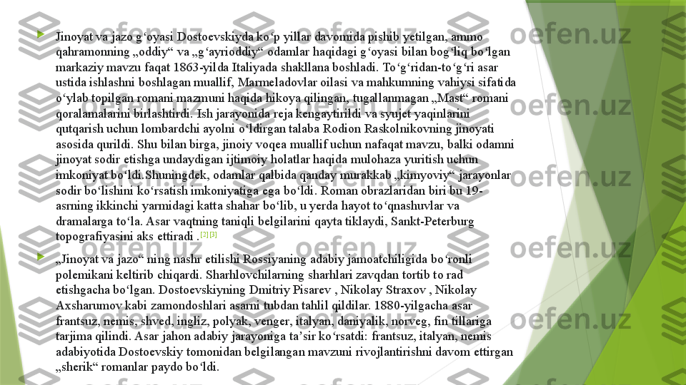 
Jinoyat va jazo g oyasi Dostoevskiyda ko p yillar davomida pishib yetilgan, ammo ʻ ʻ
qahramonning „oddiy“ va „g ayrioddiy“ odamlar haqidagi g oyasi bilan bog liq bo lgan 	
ʻ ʻ ʻ ʻ
markaziy mavzu faqat 1863-yilda Italiyada shakllana boshladi. To g ridan-to g ri asar 	
ʻ ʻ ʻ ʻ
ustida ishlashni boshlagan muallif, Marmeladovlar oilasi va mahkumning vahiysi sifatida 
o ylab topilgan romani mazmuni haqida hikoya qilingan, tugallanmagan „Mast“ romani 	
ʻ
qoralamalarini birlashtirdi. Ish jarayonida reja kengaytirildi va syujet yaqinlarini 
qutqarish uchun lombardchi ayolni o ldirgan talaba Rodion Raskolnikovning jinoyati 	
ʻ
asosida qurildi. Shu bilan birga, jinoiy voqea muallif uchun nafaqat mavzu, balki odamni 
jinoyat sodir etishga undaydigan ijtimoiy holatlar haqida mulohaza yuritish uchun 
imkoniyat bo ldi.Shuningdek, odamlar qalbida qanday murakkab „kimyoviy“ jarayonlar 	
ʻ
sodir bo lishini ko rsatish imkoniyatiga ega bo ldi. Roman obrazlaridan biri bu 19-	
ʻ ʻ ʻ
asrning ikkinchi yarmidagi katta shahar bo lib, u yerda hayot to qnashuvlar va 	
ʻ ʻ
dramalarga to la. Asar vaqtning taniqli belgilarini qayta tiklaydi, Sankt-Peterburg 	
ʻ
topografiyasini aks ettiradi . [2] [3]

„ Jinoyat va jazo“ ning nashr etilishi Rossiyaning adabiy jamoatchiligida bo ronli 	
ʻ
polemikani keltirib chiqardi. Sharhlovchilarning sharhlari zavqdan tortib to rad 
etishgacha bo lgan. Dostoevskiyning Dmitriy Pisarev , Nikolay Straxov , Nikolay 	
ʻ
Axsharumov kabi zamondoshlari asarni tubdan tahlil qildilar. 1880-yilgacha asar 
frantsuz, nemis, shved, ingliz, polyak, venger, italyan, daniyalik, norveg, fin tillariga 
tarjima qilindi. Asar jahon adabiy jarayoniga ta sir ko rsatdi: frantsuz, italyan, nemis 	
ʼ ʻ
adabiyotida Dostoevskiy tomonidan belgilangan mavzuni rivojlantirishni davom ettirgan 
„sherik“ romanlar paydo bo ldi.	
ʻ                 