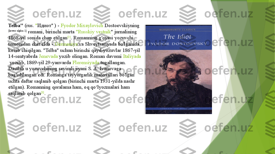 Telba"  ( rus .	  " Идиот"  	) -	  Fyodor  Mixaylovich   Dostoevskiyning  
[lower-alpha 1]
 	
romani, birinchi marta	  " Russkiy   vestnik "  	jurnalining 
1868-yil sonida chop etilgan [2]
. Romanning g'oyasi yozuvchi 
tomonidan chet elda -	
  Germaniya  	va	  Shveytsariyada  	bo'lganida 
ko'rib chiqilgan. "Telba" uchun birinchi qayd-yozuvlar 1867-yil 
14-sentyabrda	
  Jenevada  	yozib olingan. Roman davomi	  Italiyada
 	
yozilib, 1869-yil 29-yanvarda	  Florensiyada  	tugallangan. 
Dastlab u yozuvchining sevimli jiyani S. A. Ivanovaga 
bag'ishlangan edi. Romanga tayyorgarlik materiallari bo'lgan 
uchta daftar saqlanib qolgan (birinchi marta 1931-yilda nashr 
etilgan). Romanning qoralama ham, oq qo lyozmalari ham 	
ʻ
saqlanib qolgan [3]
.                 