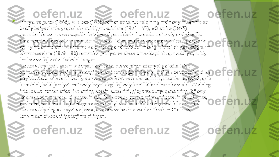 
Jinoyat va jazo» (1866), «Telba» (1868) romanlarida rus xalqining ma’naviy muammolari 
badiiy bo‘yoqlarda yaqqol aks ettirilgan. «Jinlar» (1871—72), «O‘smir» (1875) 
romanlarida esa rus «oqsuyaklari» tabaqasi, amaldorlari orasida ma’naviy qashshoqlik, 
amalparastlik, ochko‘zlik va xudbinlik kabi illatlar chuqur ildiz otgani ko‘rsatilgan, ichki-
milliy muammolarni boshqa bir xalq hisobiga hal etib bo‘lmasligi e’tirof etilgan. «Og‘a-ini 
Karamazovlar» (1879—80) romanida jamiyat va shaxs o‘rtasidagi chuqur ziddiyat, ruhiy 
inqiroz va fojia o‘z ifodasini topgan.
Dostoevskiy ijodi, garchi ziddiyatli bo‘lsada, rus va jahon adabiyotiga katta ta’sir 
ko‘rsatgan. Dostoevskiy 19-asrdagi realistik roman janrini yangi o‘ziga xos tomonlar bilan 
boyitdi. Adib to‘laqonli badiiy obrazlarda nafaqat voqealar oqimini, insonlar taqdirini, qalb 
kurashini, balki jamiyat ma’naviy hayotidagi fojiaviy konfliktlarni ham bera oldi. O‘zining 
intellektual romanlarida fikrlarning keskin kurashini, g‘oya va dunyoqarashning fojiaviy 
to‘qnashuvini mahorat bilan tasvirladi. Dostoevskiy romanlari vazmin tasvir uslubi emas, 
aksincha, sof dramatik janrlarga xos keskinligi va liro-publitsistik pafosi bilan ajraladi.
Dostoevskiyning «Jinoyat va jazo», «Telba» va boshqa asarlari Ibrohim G‘afurov 
tomonidan o‘zbek tiliga tarjima qilingan.                 