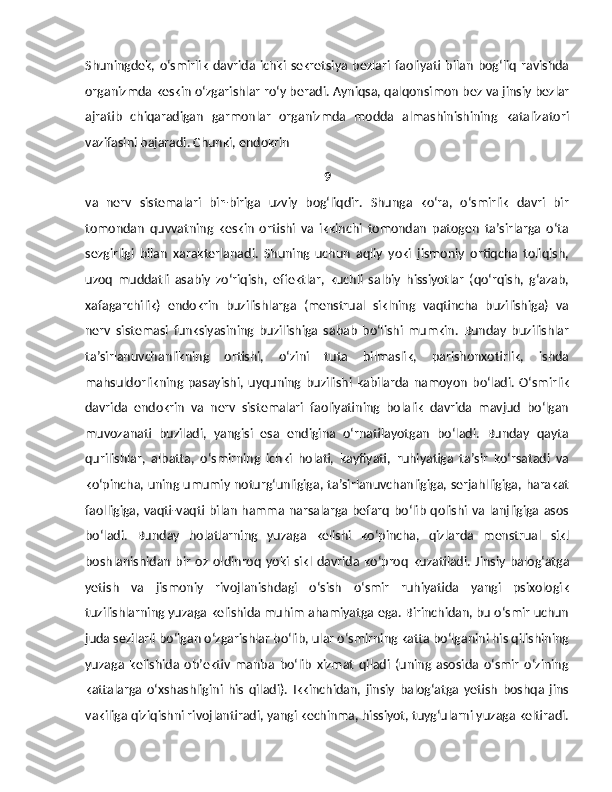 Shuningdek,   o‘smirlik   davrida  ichki   sekretsiya   bezlari   faoliyati   bilan   bog‘liq   ravishda
organizmda keskin o‘zgarishlar ro‘y beradi. Ayniqsa, qalqonsi mon bez va jinsiy bezlar
ajratib   chiqaradigan   garmonlar   organizmda   modda   almashinishining   katalizatori
vazifasini bajaradi. Chunki, endokrin 
9
va   nerv   sistemalari   bir-biriga   uzviy   bog‘liqdir.   Shunga   ko‘ra,   o‘smirlik   davri   bir
tomondan   quvvatning   keskin   ortishi   va   ikkinchi   tomondan   patogen   ta’sirlarga   o‘ta
sezgirligi   bilan   xarakterlanadi.   Shuning   uchun   aqliy   yoki   jismoniy   ortiqcha   toliqish,
uzoq   muddatli   asabiy   zo‘riqish,   effektlar,   kuchli   salbiy   hissiyotlar   (qo‘rqish,   g‘azab,
xafagarchilik)   endokrin   buzilishlarga   (menstrual   siklning   vaqtincha   buzilishiga)   va
nerv   sistemasi   funksiyasining   buzilishiga   sabab   bo‘lishi   mumkin.   Bunday   buzilishlar
ta’sirlanuvchanlikning   ortishi,   o‘zini   tuta   bilmaslik,   parishonxotirlik,   ishda
mahsuldorlikning   pasayishi,   uyquning   buzilishi   kabilarda   namoyon   bo‘ladi.   O‘smirlik
davrida   endokrin   va   nerv   sistemalari   faoliyatining   bolalik   davrida   mavjud   bo‘lgan
muvozanati   buziladi,   yangisi   esa   endigina   o‘rnatilayotgan   bo‘ladi.   Bunday   qayta
qurilishlar,   albatta,   o‘smirning   ichki   holati,   kayfiyati,   ruhiyatiga   ta’sir   ko‘rsatadi   va
ko‘pincha, uning umumiy noturg‘unligiga, ta’sirlanuvchanligiga, serjahlligiga, harakat
faolligiga, vaqti-vaqti bilan hamma narsalarga befarq bo‘lib qolishi va lanjligiga asos
bo‘ladi.   Bunday   holatlarning   yuzaga   kelishi   ko‘pincha,   qizlarda   menstrual   sikl
boshlanishidan   bir   oz   oldinroq   yoki   sikl   davrida  ko‘proq   kuzatiladi.   Jinsiy   balog‘atga
yetish   va   jismoniy   rivojlanishdagi   o‘sish   o‘smir   ruhiyatida   yangi   psixologik
tuzilishlarning yuzaga kelishida muhim ahamiyatga ega. Birinchidan, bu o‘smir uchun
juda sezilarli bo‘lgan o‘zgarishlar bo‘lib, ular o‘smirning katta bo‘lganini his qilishining
yuzaga   kelishida   ob’ektiv   manba   bo‘lib   xizmat   qiladi   (uning   asosida   o‘smir   o‘zining
kattalarga   o‘xshashligini   his   qiladi).   Ikkinchidan,   jinsiy   balog‘atga   yetish   boshqa   jins
vakiliga qiziqishni rivojlantiradi, yangi kechinma, hissiyot, tuyg‘ularni yuzaga keltiradi. 