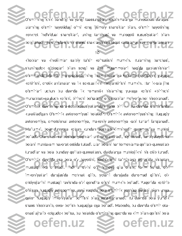 O‘smirning   ichki   bandligi   va   yangi   taassurotlar,   kechinmalarga   munosabati   darajasi
ularning   o‘smir   hayotidagi   o‘rni   keng   ijtimoiy   sharoitlar   bilan,   o‘smir   hayotining
konkret   individual   sharoitlari,   uning   tarbiyasi   va   muloqoti   xususiyatlari   bilan
belgilanadi. Bu o‘rinda o‘smir shaxsi shakllanishiga faqat kattalar uchun mo‘ljallangan
10
kitoblar   va   kinofilmlar   salbiy   ta’sir   ko‘rsatishi   mumkin.   Bularning   barchasi,
shuningdek   o‘rtoqlari   bi lan   sevgi   va   jins   muammolari   haqida   gaplashishlari
o‘smirlarda  odamlar   munosabatlarining   intim   jihatlariga   ko‘tarinki  qiziqishni   yuzaga
keltirishi,   erotik   an’analar   va   ilk   seksuallikni   rivojlantirishi   mumkin.   Har   ikkala   jins
o‘smirlari   uchun   bu   davrda   ilk   romantik   hislarning   yuzaga   kelishi   «birinchi
muhabbat»ga duch kelishi, birinchi bo‘salarni olish kabilar me’yoriy hol hisoblanadi.
O‘smirlik   davrining   xarakterli   xususiyatlaridan   yana   biri   —   bu   davrda   o‘smirlarda
kuzatiladigan   O‘smirlik   avtonomiyasi   holatidir.   O‘smirlik   avtonomiyasining   Huquqiy
avtonomiya,   emotsional   avtonomiya,   makoniy   avtonomiya   kabi   turlari   farqlanadi.
Ma’lumki,   bola   dunyoga   kelgan   kundan   boshlab   kimningdir   qaramog‘iga   muhtoj
bo‘ladi.   Ota-onasi   va   boshqa   yaqinlari   uni   oziqlantiradi,   kiyintiradi,   tarbiyalaydi   va
bolani muntazam nazorat ostida tutadi. Ular bolani har tomonlama qo‘llab-quvvatlab
turadilar   va   bola   bunday   qo‘llab-quvvatlash,   daldalarga   muhtojlikni   his   etib   turadi.
O‘smirlik   davrida   esa   bola   o‘z   hayotini,   xavfsizligini   ta’minlash   borasida   nisbatan
mustaqillikka   erishadi.   Endi   u   o‘zini   o‘zi   himoya   qila   olishi,   lozim   bo‘lsa,   o‘zi
imkoniyatlari   darajasida   mehnat   qilib,   yetarli   darajada   daromad   qilishi,   o‘z
ehtiyojlarini   mustaqil   ravishda   o‘zi   qondira   olishi   mumkin   bo‘ladi.   Yuqorida   keltirib
o‘tilgan   huquqiy   avtonomiya,   ayni   vaqtda   bola   o‘smirlik   yoshiga   yetishi   bilan   unga
qator   huquqiy   imkoniyatlar   berilishi   bilan   xarakterlanadi.   Bu   davrda   bola   yuridik
shaxs hisoblanib, ovoz berish  huquqiga ega  bo‘ladi. Mabodo, bu davrda o‘smir  ota-
onasi ajralib ketgudek bo‘lsa, bu holatda o‘smirning qaerda va kim bilan qolishi bola 