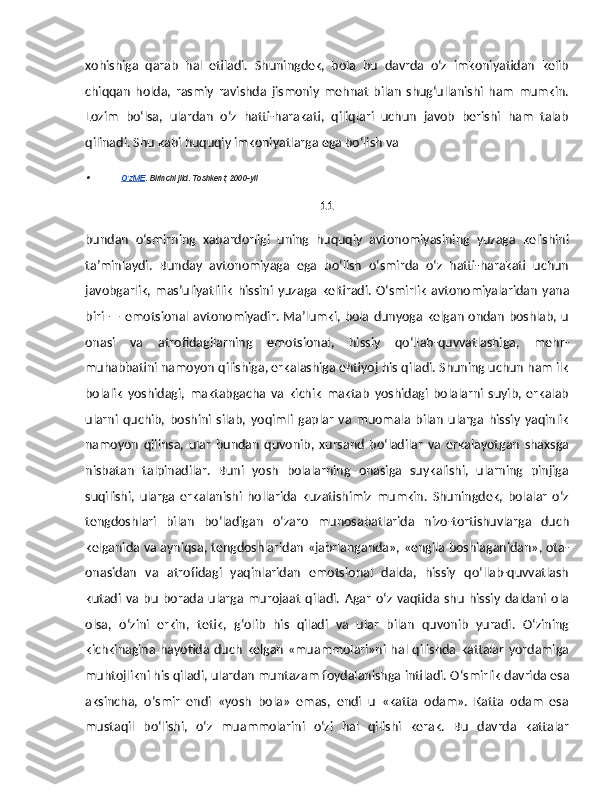 xohishiga   qarab   hal   etiladi.   Shuningdek,   bola   bu   davrda   o‘z   imkoniyatidan   kelib
chiqqan   holda,   rasmiy   ravishda   jismoniy   mehnat   bilan   shug‘ullanishi   ham   mumkin.
Lozim   bo‘lsa,   ulardan   o‘z   hatti-harakati,   qiliqlari   uchun   javob   berishi   ham   talab
qilinadi. Shu kabi huquqiy imkoniyatlarga ega bo‘lish va 
O zME	ʻ    . Birinchi jild. Toshkent, 2000-yil
11
bundan   o‘smir ning   xabardorligi   uning   huquqiy   avtonomiyasining   yuzaga   kelishini
ta’minlaydi.   Bunday   avtonomiyaga   ega   bo‘lish   o‘smirda   o‘z   hatti-harakati   uchun
javobgarlik,  mas’uliyatlilik   hissini   yuzaga  keltiradi.   O‘smirlik   avtonomiyalaridan   yana
biri — emotsional avtonomiyadir. Ma’lumki, bola dunyoga kelgan ondan boshlab, u
onasi   va   atrofidagilarning   emotsional,   hissiy   qo‘llab-quvvatlashiga,   mehr-
muhabbatini namoyon qilishiga, erkalashiga ehtiyoj his qiladi. Shuning uchun ham ilk
bolalik   yoshidagi,   maktabgacha   va   kichik   maktab   yoshidagi   bolalarni   suyib,   erkalab
ularni   quchib,   boshini   silab,   yoqimli   gaplar   va   muomala   bilan   ularga   hissiy   yaqinlik
namoyon   qilinsa,   ular   bundan   quvonib,   xursand   bo‘ladilar   va   erkalayotgan   shaxsga
nisbatan   talpinadilar.   Buni   yosh   bolalarning   onasiga   suykalishi,   ularning   pinjiga
suqilishi,   ularga   erkalanishi   hollarida   kuzatishimiz   mumkin.   Shuningdek,   bolalar   o‘z
tengdoshlari   bilan   bo‘ladigan   o‘zaro   munosabatlarida   nizo-tortishuvlarga   duch
kelganida va ayniqsa, tengdoshlaridan «jabrlanganda», «engila boshlaganidan», ota-
onasidan   va   atrofidagi   yaqinlaridan   emotsional   dalda,   hissiy   qo‘llab-quvvatlash
kutadi   va   bu   borada   ularga   murojaat   qiladi.   Agar   o‘z   vaqtida   shu   hissiy   daldani   ola
olsa,   o‘zini   erkin,   tetik,   g‘olib   his   qiladi   va   ular   bilan   quvonib   yuradi.   O‘zining
kichkinagina  hayotida duch   kelgan  «muammolari»ni hal qilishda  kattalar   yordamiga
muhtojlikni his qiladi, ulardan muntazam foydalanishga intiladi.   O‘smirlik davrida esa
aksincha,   o‘smir   endi   «yosh   bola»   emas,   endi   u   «katta   odam».   Katta   odam   esa
mustaqil   bo‘lishi,   o‘z   muammolarini   o‘zi   hal   qilishi   kerak.   Bu   davrda   kattalar 