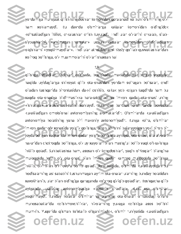 yordamiga murojaat qilish tengdoshlar tomonidan qoralanadi va buni o‘smirning o‘zi
ham   xohlamaydi.   Bu   davrda   o‘smirlarga   kattalar   tomo nidan   oldingidek
ko‘rsatiladigan   iltifot,   erkalashlar   erish   tuyuladi.   Endi   ular   o‘zlarini   erkalab,   silab-
siypashlarini,   «arzimagan   narsalar»   uchun   katta lar   tomonidan   bildiriladigan
olqishlarni «yoqtirmaydilar». Endi ular atrofdagilarni hissiy qo‘llab-quvvatlashlaridan
xoliroq bo‘lishga, o‘z muammolarini o‘zlari shaxsan hal 
12
qilishga   intiladilar.   Oldinlari   ko‘chada,   bog‘chada,   maktabda   yuz   bergan   voqealar
haqida   uyidagilarga   shikoyat   qilib   ota-onasidan   yordam   so‘ragan   bo‘lsalar,   endi
oiladan   tashqarida   birontasidan   dakki   eshitib,   kaltak   yeb   kelgan   taqdirda   ham   bu
xaqda   ota-onasiga   bildirmaslikka   harakat   qiladi   va   imkon   qadar   ota-onasi   uning
«ishlariga»   aralashmasliklarini   xohlaydi.   Bularning   barchasi   o‘smirlarda   bevosita
kuzatiladigan   emotsional   avtonomiyaning   alomatlaridir.   O‘smirlarda   kuzatiladigan
avtonomiya   holatining   yana   biri   makoniy   avtonomiyadir.   Bunga   ko‘ra,   o‘smirlar
imkon qadar o‘z xonasida yolg‘iz qolishga, biron bir ishni bajarayotgan yoki biron bir
joyda bo‘lgan vaqtlarida imkon qadar yolg‘iz bo‘lishga ayniqsa, ota-onasi, oila a’zolari
nazaridan chetroqda bo‘lishga, o‘z uy-xayollari bilan mashg‘ul bo‘lib vaqt o‘tkazishga
intilib   qoladi.   Suhbatlashsa   ham,   asosan   o‘z   tengdosh lari,   yaqin   o‘rtoqlari   bilangina
muloqotda   bo‘lib   o‘z   ota-onasi   bilan   imkon   qadar   kamroq   muloqotda   bo‘lishga
intilib,   o‘zi   bilan   o‘zi   ovora   bo‘lib   qoladi.   Ayni   vaqtda,   o‘smirda   kuzatilayotgan   bu
hodisalarning asl sababini tushunmagan ayrim ota-onalar ularning bunday holatidan
xavotirlanib, ular bilan oldingiga qaraganda ko‘proq qiziqib qoladilar. Boshqacha qilib
aytganda,   ularning   avtonomiyasiga   «bostirib   kiradilar».   Buni   esa   o‘smirlar
yoqtirmaydi.   Bunday   holatlar   o‘smirlar   va   ularning   ota-onalari   o‘rtasidagi   o‘zaro
munosabatlarida   kelishmovchiliklar,   nizolarning   yuzaga   kelishiga   asos   bo‘lishi
mumkin.   Yuqorida   qisman   to‘xtalib   o‘tganimizdek,   o‘smir   ruhiyatida   kuzatiladigan 