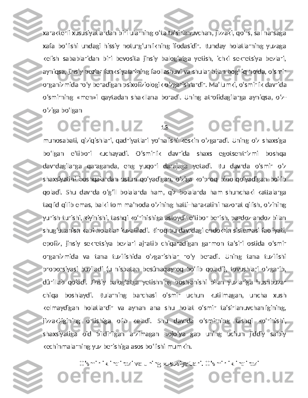 xarakterli xususiyatlardan biri ularning o‘ta ta’sirlanuvchan, jizzaki, qo‘rs, sal narsaga
xafa   bo‘lishi   undagi   hissiy   noturg‘unlikning   ifodasidir.   Bunday   holatlarning   yuzaga
kelish   sabablaridan   biri   bevosita   jinsiy   balog‘atga   yetish,   ichki   sekretsiya   bezlari,
ayniqsa, jinsiy bezlar funksiyalarining faollashuvi va shular bilan bog‘liq holda, o‘smir
organizmida ro‘y beradigan psixofiziologik o‘zgarishlardir.   Ma’lumki, o‘smirlik davrida
o‘smirning   «men»i   qaytadan   shakllana   boradi.   Uning   atrofidagilarga   ayniqsa,   o‘z-
o‘ziga bo‘lgan 
13
munosabati,   qiziqishlari,   qadriyatlari   yo‘nalishi   keskin   o‘zgaradi.   Uning   o‘z   shaxsiga
bo‘lgan   e’tibori   kuchayadi.   O‘smirlik   davrida   shaxs   egotsentrizmi   boshqa
davrdagilarga   qaraganda,   eng   yuqori   darajaga   yetadi.   Bu   davrda   o‘smir   o‘z
shaxsiyatini   boshqalardan   ustun   qo‘yadigan,   o‘ziga   ko‘proq   bino   qo‘yadigan   bo‘lib
qoladi.   Shu   davrda   o‘g‘il   bolalarda   ham,   qiz   bolalarda   ham   shunchaki   kattalarga
taqlid qilib emas, balki tom ma’noda o‘zining hatti-harakatini nazorat qilish, o‘zining
yurish-turishi, kiyinishi, tashqi ko‘rinishiga astoydil e’tibor berish, pardoz-andoz bilan
shug‘ullanish kabi holatlar kuzatiladi. Biroq bu davrdagi endokrin sistemasi faoliyati,
epofiz,   jinsiy   sekretsiya   bezlari   ajratib   chiqaradigan   garmon   ta’siri   ostida   o‘smir
organizmida   va   tana   tuzilishida   o‘zgarishlar   ro‘y   beradi.   Uning   tana   tuzilishi
proporsiyasi   buziladi   (u   nisbatan   besûnaqayroq   bo‘lib   qoladi),   tovushlari   o‘zgarib,
dûrillab   qoladi.   Jinsiy   balog‘atga   yetishning   boshlanishi   bilan   yuzlariga   husnbuzar
chiqa   boshlaydi.   Bularning   barchasi   o‘smir   uchun   kutilmagan,   uncha   xush
kelmaydigan   holatlardir   va   aynan   ana   shu   holat   o‘smir   ta’sirlanuvchanligining,
jizzakiligining   ortishiga   olib   keladi.   Shu   davrda   o‘smirning   tashqi   ko‘rinishi,
shaxsiyatiga   oid   bildirilgan   arzimagan   nojo‘ya   gap   uning   uchun   jiddiy   salbiy
kechinmalarning yuz berishiga asos bo‘lishi mumkin.
O'smirlik inqirozi va uning xususiyatlari. O'smirlik inqirozi 