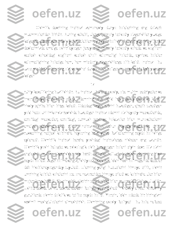         O'simlik   davrining   inqirozi   zamonaviy   dunyo   bolalarining   eng   dolzarb
muammolaridan   biridir.   Buning   sababi,   ularga   ijtimoiy-iqtisodiy   o'zgarishlar   yuzaga
kelganda ularga zamonaviy yangi talablarning paydo bo'lishi. So'nggi yigirma yillarda
davlatimizda   amalga   oshirilayotgan   jarayonlar   ijtimoiy-iqtisodiy   sohada   va   sog'liqni
saqlash   sohasidagi   sog'liqni   saqlash   aholi   salomatligi   holatida,   ayniqsa   bolalar
salomatligining   holatiga   ham,   ham   miqdoriy   o'zgarishlarga   olib   keldi.   Inqiroz   -   bu
uzoq muddatli odamning o'zi va tashqi dunyo bilan bo'lgan munosabati tufayli yuzaga
kelgan 
14
ruhiy kasallikning buzilishidir.   Bu inqiroz - bu eng asosiy, o'ta muhim qadriyatlar va
inson   ehtiyojlariga   ta'sir   qiladi,   odamning   ichki   ichki   hayotiga   aylanadi   va   kuchli
hissiy   tajriba   bilan   birga   keladi.   Odatdagi   hayot   tarzini   buzadigan,   ajratib   turadigan
yoki hatto uni imkonsiz ravishda buzadigan inqiroz odamni o'z hayotiy maqsadlarida,
atrofdagi   maqsadlar,   atrofdagi,   turmush   tarzi   va   hokazolar   bilan   munosabatlarni
amalga   oshirishni   talab   qiladi.   Inqiroz   inson   uchun   hayotiy   vazifa   va   uning
ruxsatining   natijasi   ko'pincha   hayotning   ba'zi   yangi   fazilatlarining   paydo   bo'lishiga
aylanadi.   O'smirlik   inqirozi   barcha   yoshdagi   inqirozlarga   nisbatan   eng   uzundir.
O'smirlik  yoshi   balog'at   va   psixologik   o'sib   borayotgan   bolani   qiyin   davr.  O'z-o'zini
anglashda   muhim   o'zgarishlar   ro'y   berdi:   balog'at   ballug'i,   kattalar   odamining   hissi
paydo bo'ladi. Agar bo'lmasangiz, ishtiyoqli istak bor, lekin hech bo'lmaganda kattalar
deb   hisoblanayotganday   tuyuladi.   Ularning   yangi   huquqlarini   himoya   qilib,   o'smir
umrining ko'plab sohalarini ota-ona nazoratidan himoya qiladi va ko'pincha ular bilan
mojarolarga boradi. Shuningdek, o'spirin tengdoshlar bilan muomala qilishga ulug'dir.
Ushbu davrda ushbu davrda etakchi  faoliyat  yaqinlashadi  - shaxsiy  aloqa. Norasmiy
guruhlarda o'smir  do'stlik  va ittifoq paydo bo'ldi.  Yorqin, lekin odatda bir-biringizni
sevimli   mashg'ulotlarini   almashtirish.   O'smirning   asosiy   faoliyati   -   bu   bola   nafaqat 