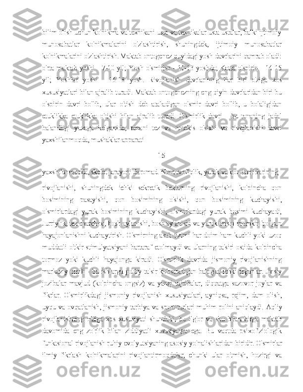 bilim olish uchun ko'nikma va texnikani usta va texnikalar usta ustalar, balki ijtimoiy
munosabatlar   ko'nikmalarini   o'zlashtirish,   shuningdek,   ijtimoiy   munosabatlar
ko'nikmalarini o'zlashtirish.   Maktab ontogenez quyidagi yosh davrlarini qamrab oladi:
o'rta  maktab   yoshi   -   7-10   yil;   Yosh   o'smirlar   -   11-13   yoshda;   Katta   o'spirin  -   14-15
yil;   Yoshlar   yoshi   -   16-18   yosh.   Rivojlanish   davrlarining   har   biri   o'ziga   xos
xususiyatlari bilan ajralib turadi. Maktab ontogenezning eng qiyin davrlaridan biri bu
o'spirin   davri   bo'lib,   ular   o'tish   deb   ataladigan   o'smir   davri   bo'lib,   u   bolaligidan
etuklikka   etuklikka   o'tishi   bilan   ajralib   turadi.   O'smirlik   davri   -   bu   tananing   jadal
balandligi   yuzaga   kelganida,   tanani   tez   va   notekis   o'sishi   va   rivojlanishi   davri
yaxshilanmoqda, mushaklar apparati 
15
yaxshilanmoqda, skelet jarayoni daromad. Nomuvofiqlik, yurak va qon tomirlarining 
rivojlanishi,   shuningdek   ichki   sekretik   bezlarning   rivojlanishi,   ko'pincha   qon
bosimining   pasayishi,   qon   bosimining   o'sishi,   qon   bosimining   kuchayishi,
o'smirlardagi   yurak   bosimining   kuchayishi,   o'smirlardagi   yurak   bosimi   kuchayadi,
Jurriylik, tez charchoq, bosh aylanishi, bosh aylanishi va yurak urishi mumkin bo'lgan
hayajonlanishni kuchaytirish. O'smirning asab tizimi har doim ham kuchli yoki uzoq
muddatli o'tkir stimulyatsiyani  bartaraf etolmaydi va ularning ta'siri  ostida ko'pincha
tormoz   yoki   kuchli   hayajonga   kiradi.   O'smirlik   davrida   jismoniy   rivojlanishning
markaziy omili  - bu ishlarga jiddiy ta'sir  ko'rsatadigan balog'at  ichki  organlar.   Jinsiy
jozibalar   mavjud   (ko'pincha   ongsiz)   va   yangi   tajribalar,   diqqatga   sazovor   joylar   va
fikrlar.   O'smirlikdagi   jismoniy   rivojlanish   xususiyatlari,   ayniqsa,   rejim,   dam   olish,
uyqu  va  ovqatlanish,   jismoniy   tarbiya  va   sport   turlari   muhim  rolini   aniqlaydi.   Aqliy
rivojlanishning   o'ziga   xos   xususiyati   shundaki,   bu   ilg'or   va   shu   bilan   birga   maktab
davomida   eng   zo'rlik   bilan   ziddiyatli   xususiyatga   ega.   Bu   vaqtda   psixofiziologik
funktsional rivojlanish ruhiy evolyutsiyaning asosiy yo'nalishlaridan biridir.   O'smirlar
ilmiy   fikrlash   ko'nikmalarini   rivojlantirmoqdalar,   chunki   ular   o'tmish,   hozirgi   va 