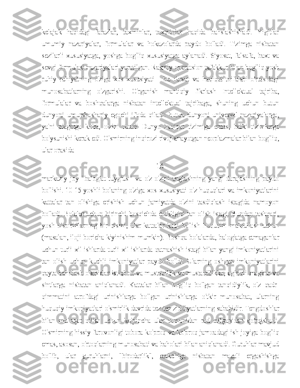 kelajak   haqidagi   farazlar,   taxminlar,   taxminlar   haqida   bahslashishadi.   Yigitlar
umumiy   nazariyalar,   formulalar   va   hokazolarda   paydo   bo'ladi.   Tizimga   nisbatan
sezilarli   xususiyatga,   yoshga   bog'liq   xususiyatga   aylanadi.   Siyosat,   falsafa,   baxt   va
sevgi formulasi nazariyalari yaratilgan. Rasmiy operatsion tafakkur bilan bog'liq yosh
ruhiy   ruhiyatning   o'ziga   xos   xususiyati   -   bu   fursat   va   haqiqat   toifalari   o'rtasidagi
munosabatlarning   o'zgarishi.   O'rganish   mantiqiy   fikrlash   Intellektual   tajriba,
formulalar   va   boshqalarga   nisbatan   intellektual   tajribaga,   shuning   uchun   butun
dunyoni   umumbashariy   egochi   ifoda   qiladi:   butun   dunyoni   universal   nazariyalarga,
ya'ni   piagetga   ko'ra,   o'zini   tutadi   Dunyo   haqiqat   tizimiga   emas,   balki   tizimlarga
bo'ysunishi kerak edi. O'smirning inqirozi rivojlanayotgan neoplazmalar bilan bog'liq,
ular orasida 
16
markaziy   joy   "balog'at   tuyg'usi"   va   o'z-o'zini   anglashning   yangi   darajasining   paydo
bo'lishi.   10-15 yoshli  bolaning o'ziga xos xususiyati  o'z huquqlari va imkoniyatlarini
kattalar   tan   olishiga   erishish   uchun   jamiyatda   o'zini   tasdiqlash   istagida   namoyon
bo'ladi. Bolalar uchun birinchi bosqichda etukligini tan olish istagi. Bundan tashqari,
yosh   o'spirinlarning   bir   qismi,   ular   kattalar   kabi   bo'lish   huquqini   ma'qullash   uchun
(masalan, iloji boricha kiyinishim mumkin). Boshqa bolalarda, balog'atga etmaganlar
uchun turli xil ishlarda turli xil ishlarda qatnashish istagi bilan yangi imkoniyatlarini
tan   olish   uchun   kuchli   imkoniyatlar   paydo   bo'ldi.   Ularning   oshgan   imkoniyatlarini
qayta baholash o'smirlar istiqboli va mustaqillik va mustaqillikka, og'riqli mag'rur va
sintlarga   nisbatan   aniqlanadi.   Kattalar   bilan   bog'liq   bo'lgan   tanqidiylik,   o'z   qadr-
qimmatini   atrofdagi   urinishlarga   bo'lgan   urinishlarga   o'tkir   munosabat,   ularning
huquqiy imkoniyatlari o'smirlik davrida tez-tez ziddiyatlarning sababidir.   Tengdoshlar
bilan   muloqot   qilish   uchun   ko'pincha   ular   tomonidan   rad   etilganidan   qo'rqishadi.
O'smirning hissiy farovonligi tobora ko'proq va ko'proq jamoadagi ish joyiga bog'liq
emas, asosan, o'rtoqlarning munosabati va baholari bilan aniqlanadi. Guruhlar mavjud
bo'lib,   ular   guruhlarni,   "birodarlik",   etakchiga   nisbatan   mazali   ergashishga 