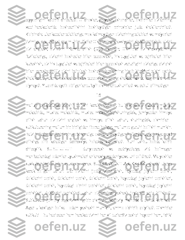 tayyorligini   keltirib   chiqaradi.   O'lchovlar,   g'oyalar,   ishonchlar,   o'spirinlar   o'zlarining
xatti-harakatlarida   boshqarilishini   boshlaydigan   printsiplar   juda   shakllantiriladi.
Ko'pincha ular kattalar talablariga mos kelmaydigan o'zlarining talablari va me'yorlari
tizimiga ega.   Bittasi eng muhim fikrlar O'smirning shaxsiyatini shakllantirishda o'zini
o'zi   anglash,   o'z-o'zini   hurmat   qilish   (CO)   rivojidir;   O'smirlar   o'z   shaxsiyatining
fazilatlariga,   o'zlarini   boshqalar   bilan   taqqoslash,   his-tuyg'ulari   va   tajribalari   bilan
kurashish, o'z his-tuyg'ulari va tajribalari bilan taqqoslash zarurligini o'zlariga qiziqish
bilan qarashadi.   O'z-o'zini   baholash  boshqa  odamlarning hisob-kitoblari  ta'siri   ostida
shakllanadi,   ularni   boshqalar   bilan   taqqoslash,   uning   shakllanishida   eng   muhim   rol
o'ynaydi.   Yuqorida aytib o'tilganlar tufayli o'smirlar tushuniladi va qabul qilinadigan 
16
ma'lum   bir   guruhga   tegishli   bo'lishi   kerak.   Ehtimol,   bu   hovlida   o'z-o'zidan,   musiqa
maktabida,   musiqa   maktabida,   musiqa   maktabida,   shuningdek,   jamiyatdan   himoya
qilish   uchun   o'z-o'zini   anglash   va   himoya   qilish   uchun,   shuningdek,   o'smirlar   -
subkulturaning ma'lum bir birligidan iborat bo'lgan ma'lumot guruhi bo'lishi mumkin.
Ba'zi holatlarda o'spirinning o'zi amalga oshira olmaydigan hollarda, u o'z joniga qasd
qilishga   olib   keladigan   depressiya   holatida   sug'oriladi.   Buni   ushbu   bobda   ko'rib
chiqaylik.   SUBULULUT   -   dunyoqarash   va   qadriyatlarga   zid   bo'lmagan
manfaatlardagi odamlar uyushmalari an'anaviy madaniyatva uni to'ldiradi. Va yoshlar
suvkulturalari  bundan   mustasno   emas.  SUBRALKENTLAR   KERAK,  chunki  ularga
kerak   bo'lgani   uchun:   ular   o'zlarini   ijodiy   izhor   etish,   hayotdagi   joylarini   topish,
do'stlarini   topish,   do'stlarini   topish,   do'stlarini   topish,   hayotdagi   joylarini   topishlari,
do'stlarini   topish,   hayotdagi   o'rnini   topishlari,   do'stlarini   topish,   hayotdagi   joylarini
topishlari,   do'stlarini   topishlari   uchun   o'zlarining   yashash   joylarini   aniq   bilishadi.
Subkulture   ijtimoiy   organizmning   bir   qismidir.   Majoziy   ma'noda   u   qo'lda   ko'rinadi.
Agar   u   kesilgan   bo'lsa   -   odam   yashashi   mumkin,   ammo   o'chirib   qo'yiladi.   O'smirlar
subkulti - bu haqiqatan ham harakat tizimi har xil turlarSiz tashqi hayotni ham, ichki 