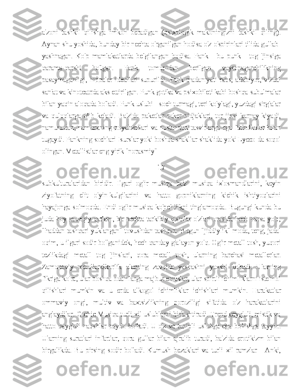 a'zoni   tashkil   qilishga   imkon   beradigan   (psixologik   makoningizni   tashkil   qiling).
Aynan shu yoshida, bunday bir nechta o'rganilgan hodisa o'z o'spirinlari tilida gullab-
yashnagan.   Ko'p   mamlakatlarda   belgilangan   hodisa.   Pank   -   bu   punk   -   tog   'jinsiga
qarama-qarshi   bo'lgan.   Pank   tomonidan   berilgan   vayronagarchilikning
pasaymaganligi,   hippalar   ideallari   supurildi.   Pank   madaniyati   raqs,   adabiyot,   vizual
san'at va kinoteatrda aks ettirilgan. Punk gotika va psixobileti kabi boshqa subulmalar
bilan yaqin aloqada bo'ladi. Punk uslubi - soch turmagi, teri ko'ylagi, yuzdagi sirg'alar
va   quloqlarga   olib   keladi.   Ba'zida   paketlar   roker   pidjaklari,   tor   jinsi   karnay   kiyadi,
namunadan, namunaning poyabzallari  va nostandart tasvirlarga ega futbolkalar  bilan
tugaydi. Pankning sochlari Isurslar yoki boshqa shakllar shaklida yoki Lycco-da soqol
olingan.   Metallistlar eng yirik "norasmiy" 
17
subkulturalaridan   biridir.   Ilgari   og'ir   musiqa   ba'zi   musiqa   ixlosmandlarini,   keyin
ziyofatning   elit   o'yin-kulgilarini   va   hatto   gopniklarning   kichik   ishtiyoqlarini
hayajonga solmoqda. Endi og'ir musiqa ko'pchilikni tinglamoqda. Bugungi kunda bu
juda boy musiqiy qatlam, bir nechta tarkibiy qismlar o'zlari orasida hech narsa yo'q,
"haddan tashqari yuklangan" tovushdan tashqari. Bugun "jiddiylik" moda, teng, jadal
oqim, u ilgari sodir bo'lganidek, hech qanday g'alayon yo'q. Og'ir metall tosh, yuqori
tezlikdagi   metall   tog   'jinslari,   qora   metall   tosh,   ularning   barchasi   metallerlar.
Zamonaviy   metallarelkorlik   ularning   zavqida   yashashni   yaxshi   ko'radi.   Ularning
fikriga ko'ra, ular boshqa odamlarga majbur emaslar, ular spirtli ichimliklarni iste'mol
qilishlari   mumkin   va   u   erda   alkogol   ichimliklar   ichishlari   mumkin.   Harakatlar
ommaviy   ongi,   multiv   va   baxtsizlikning   noroziligi   sifatida   o'z   harakatlarini
anglaydilar. Gothic Musiqa turli xil uslublarni birlashtiradi. Trend qayg'uli, mistik va
hatto   qayg'uli   naqshlar   paydo   bo'ladi.   U   o'z   va   taniqli   uslubga   ega   bo'lishga   tayyor.
Ularning   suratlari   infartlar,   qora   gullar   bilan   ajralib   turadi,   ba'zida   erotikizm   bilan
birgalikda.   Bu   pirsing   sodir   bo'ladi.   Kumush   bezaklari   va   turli   xil   ramzlar   -   Anki, 