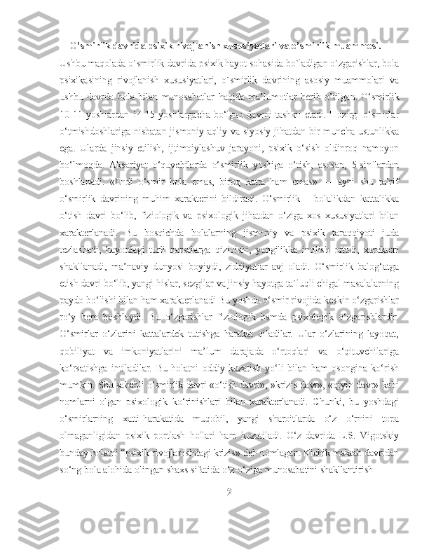      O’smirlik davrida psixik rivojlanish xususiyatlari va o’smirlik muammosi.
Ushbu maqolada o`smirlik davrida psixik hayot sohasida bo`ladigan o`zgarishlar, bola
psixikasining   rivojlanish   xususiyatlari,   o`smirlik   davrining   asosiy   muammolari   va
ushbu   davrda   bola   bilan   munosabatlar   haqida   ma’lumotlar   berib   o’tilgan.   O‘smirlik
10-11 yoshlardan 14-15 yoshlargacha bo‘lgan davrni  tashkil  etadi. Hozirgi o‘smirlar
o‘tmishdoshlariga nisbatan jismoniy aqliy va siyosiy jihatdan bir  muncha ustunlikka
ega.   Ularda   jinsiy   etilish,   ijtimoiylashuv   jarayoni,   psixik   o‘sish   oldinroq   namoyon
bo‘lmoqda.   Aksariyat   o‘quvchilarda   o‘smirlik   yoshiga   o‘tish,   asosan,   5-sinflardan
boshlanadi.   «Endi   o‘smir   bola   emas,   biroq   katta   ham   emas»   —   ayni   shu   ta’rif
o‘smirlik   davrining   muhim   xarakterini   bildiradi.   O‘smirlik   –   bolalikdan   kattalikka
o‘tish   davri   bo‘lib,   fiziologik   va   psixologik   jihatdan   o‘ziga   xos   xususiyatlari   bilan
xarakterlanadi.   Bu   bosqichda   bolalarning   jismoniy   va   psixik   taraqqiyoti   juda
tezlashadi,   hayotdagi   turli   narsalarga   qiziqishi,   yangilikka   intilish   ortadi,   xarakteri
shakllanadi,   ma’naviy   dunyosi   boyiydi,   ziddiyatlar   avj   oladi.   O‘smirlik   balog‘atga
etish davri bo‘lib, yangi hislar, sezgilar va jinsiy hayotga ta`luqli chigal masalalarning
paydo bo‘lishi bilan ham xarakterlanadi Bu yoshda o‘smir rivojida keskin o‘zgarishlar
ro‘y   bera   boshlaydi.   Bu   o‘zgarishlar   fiziologik   hamda   psixologik   o‘zgarishlardir.
O‘smirlar   o‘zlarini   kattalardek   tutishga   harakat   qiladilar.   Ular   o‘zlarining   layoqat,
qobiliyat   va   imkoniyatlarini   ma’lum   darajada   o‘rtoqlari   va   o‘qituvchilariga
ko‘rsatishga   intiladilar.   Bu   holatni   oddiy   kuzatish   yo‘li   bilan   ham   osongina   ko‘rish
mumkin. Shu sababli o‘smirlik davri «o‘tish davri», »krizis davr», «qiyin davr» kabi
nomlarni   olgan   psixologik   ko‘rinishlari   bilan   xarakterlanadi.   Chunki,   bu   yoshdagi
o‘smirlarning   xatti-harakatida   muqobil,   yangi   sharoitlarda   o‘z   o‘rnini   topa
olmaganligidan   psixik   portlash   hollari   ham   kuzatiladi.   O‘z   davrida   L.S.   Vigotskiy
bunday holatni “psixik rivojlanishdagi krizis» deb nomlagan. Kichik maktab davridan
so‘ng bola alohida olingan shaxs sifatida o‘z-o‘ziga munosabatini shakllantirish 
2 