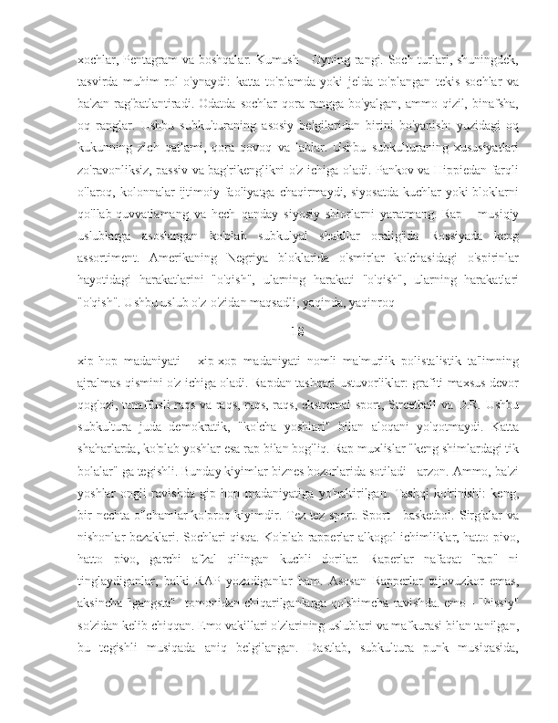 xochlar, Pentagram va boshqalar. Kumush - Oyning rangi. Soch turlari, shuningdek,
tasvirda   muhim   rol   o'ynaydi:   katta   to'plamda   yoki   jelda   to'plangan   tekis   sochlar   va
ba'zan   rag'batlantiradi.   Odatda   sochlar   qora   rangga   bo'yalgan,   ammo   qizil,   binafsha,
oq   ranglar.   Ushbu   subkulturaning   asosiy   belgilaridan   birini   bo'yanish:   yuzidagi   oq
kukunning   zich   qatlami,   qora   qovoq   va   lablar.   Ushbu   subkulturaning   xususiyatlari
zo'ravonliksiz, passiv va bag'rikenglikni o'z ichiga oladi. Pankov va Hippiedan farqli
o'laroq, kolonnalar  ijtimoiy faoliyatga chaqirmaydi, siyosatda  kuchlar  yoki  bloklarni
qo'llab-quvvatlamang   va   hech   qanday   siyosiy   shiorlarni   yaratmang.   Rap   -   musiqiy
uslublarga   asoslangan   ko'plab   subkulyal   shakllar   oralig'ida   Rossiyada   keng
assortiment.   Amerikaning   Negriya   bloklarida   o'smirlar   ko'chasidagi   o'spirinlar
hayotidagi   harakatlarini   "o'qish",   ularning   harakati   "o'qish",   ularning   harakatlari
"o'qish". Ushbu uslub o'z-o'zidan maqsadli, yaqinda, yaqinroq – 
18
xip-hop   madaniyati   -   xip-xop   madaniyati   nomli   ma'murlik   polistalistik   ta'limning
ajralmas qismini o'z ichiga oladi. Rapdan tashqari ustuvorliklar: grafiti maxsus devor
qog'ozi, tanaffusli raqs va raqs, raqs, raqs, ekstremal sport, Streetball va D.R. Ushbu
subkultura   juda   demokratik,   "ko'cha   yoshlari"   bilan   aloqani   yo'qotmaydi.   Katta
shaharlarda, ko'plab yoshlar esa rap bilan bog'liq. Rap muxlislar "keng shimlardagi tik
bolalar" ga tegishli. Bunday kiyimlar biznes bozorlarida sotiladi - arzon. Ammo, ba'zi
yoshlar   ongli   ravishda   gip-hop   madaniyatiga   yo'naltirilgan.   Tashqi   ko'rinishi:   keng,
bir  nechta  o'lchamlar  ko'proq kiyimdir. Tez-tez  sport. Sport  - basketbol.  Sirg'alar  va
nishonlar bezaklari. Sochlari qisqa. Ko'plab rapperlar alkogol ichimliklar, hatto pivo,
hatto   pivo,   garchi   afzal   qilingan   kuchli   dorilar.   Raperlar   nafaqat   "rap"   ni
tinglaydiganlar,   balki   RAP   yozadiganlar   ham.   Asosan   Rapperlar   tajovuzkor   emas,
aksincha  "gangsta"    tomonidan chiqarilganlarga qo'shimcha  ravishda.   emo - "hissiy"
so'zidan kelib chiqqan. Emo vakillari o'zlarining uslublari va mafkurasi bilan tanilgan,
bu   tegishli   musiqada   aniq   belgilangan.   Dastlab,   subkultura   punk   musiqasida, 